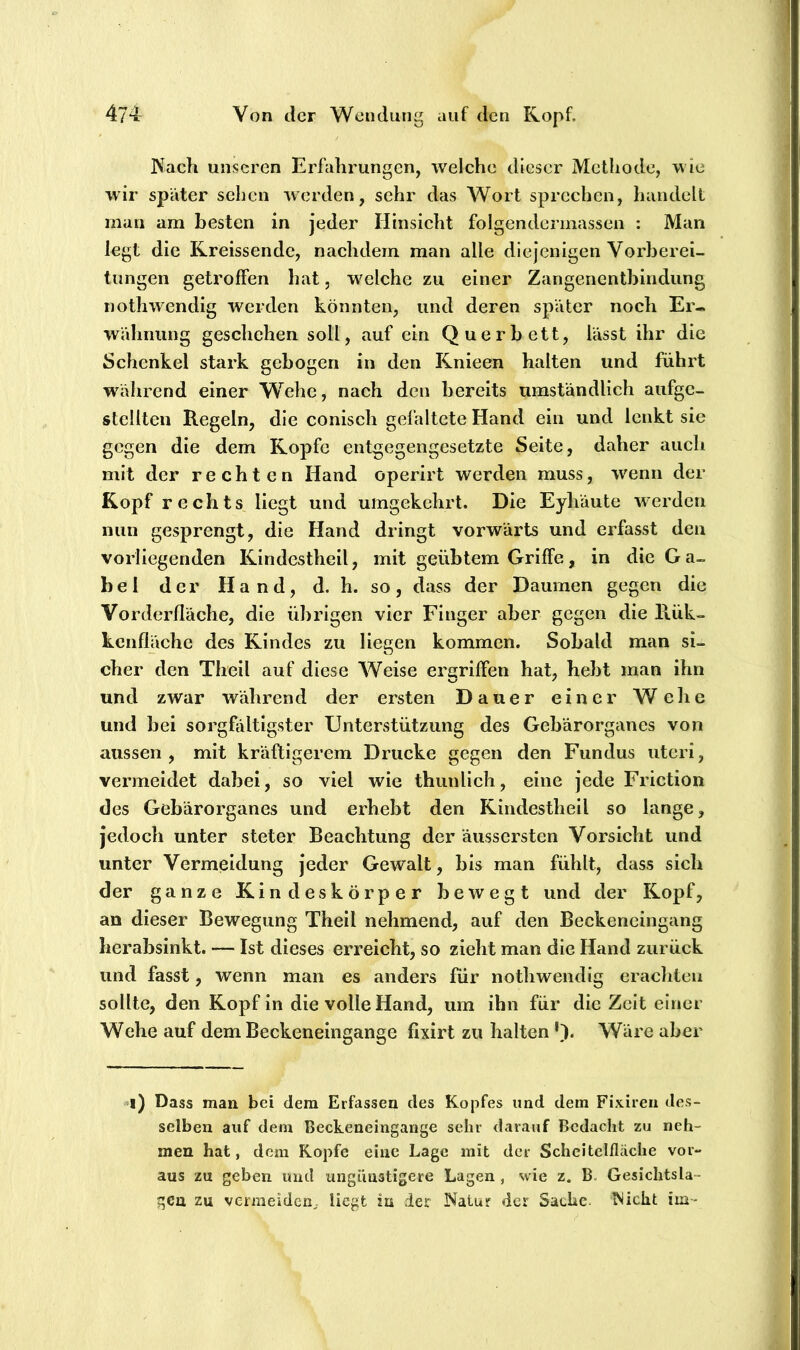 Nach unseren Erfahrungen, welche dieser Methode, wie wir später sehen werden, sehr das Wort sprechen, handelt man am besten in jeder Hinsicht folgendcnnassen : Man legt die Rreissende, nachdem man alle diejenigen Vorberei- tungen getroffen hat, w^elche zu einer Zangenentbindung nothwendig werden könnten, und deren später noch Er- wähnung geschehen soll, auf ein Querbett, lässt ihr die Schenkel stark gebogen in den Knieen halten und führt während einer Wehe, nach den bereits umständlich aufge- stellten Regeln, die conisch gefaltete Hand ein und lenkt sie gegen die dem Kopfe entgegengesetzte Seite, daher auch mit der rechten Hand operirt werden muss, wenn der Kopf rechts liegt und umgekehrt. Die Eyhäute werden nun gesprengt, die Hand dringt vorwärts und erfasst den vorliegenden Kindestheil, mit geübtem Griffe, in die G a- bel der Hand, d. h. so, dass der Daumen gegen die Vorderfläche, die übrigen vier Finger aber gegen die Rük- kcnfläche des Kindes zu liegen kommen. Sobald man si- cher den Theil auf diese Weise ergriffen hat, hebt man ihn und zwar während der ersten Dauer einer Welie und bei sorgfältigster Unterstützung des Gebärorganes von aussen, mit kräftigerem Drucke gegen den Fundus utcri, vermeidet dabei, so viel wie thunlich, eine jede Friction des Gebärorganes und erhebt den Kindestheil so lange, jedoch unter steter Beachtung der äussersten Vorsicht und unter Vermeidung jeder Gewalt, bis man fühlt, dass sich der ganze Kindeskörper bewegt und der Kopf, an dieser Bewegung Theil nehmend, auf den Beckeneingang herabsinkt. — Ist dieses erreicht, so zieht man die Hand zurück und fasst, wenn man es anders für nothwendig eracliteii sollte, den Kopf in die volle Hand, um ihn für die Zeit einer Wehe auf dem Beckeneingange fixirt zu halten Wäre aber i) Dass man bei dem Erfassen des Kopfes und dem Fixiren des- selben auf dem Beckeneingange sehr darauf Bedacht zu neh- men hat, dem Kopfe eine Lage mit der Scheitclfläche vor- aus zu geben und ungünstigere Lagen , wie z. B. Gesichtsla- gen zu vermeiden^, liegt in der Natur der Sache. Nicht im-