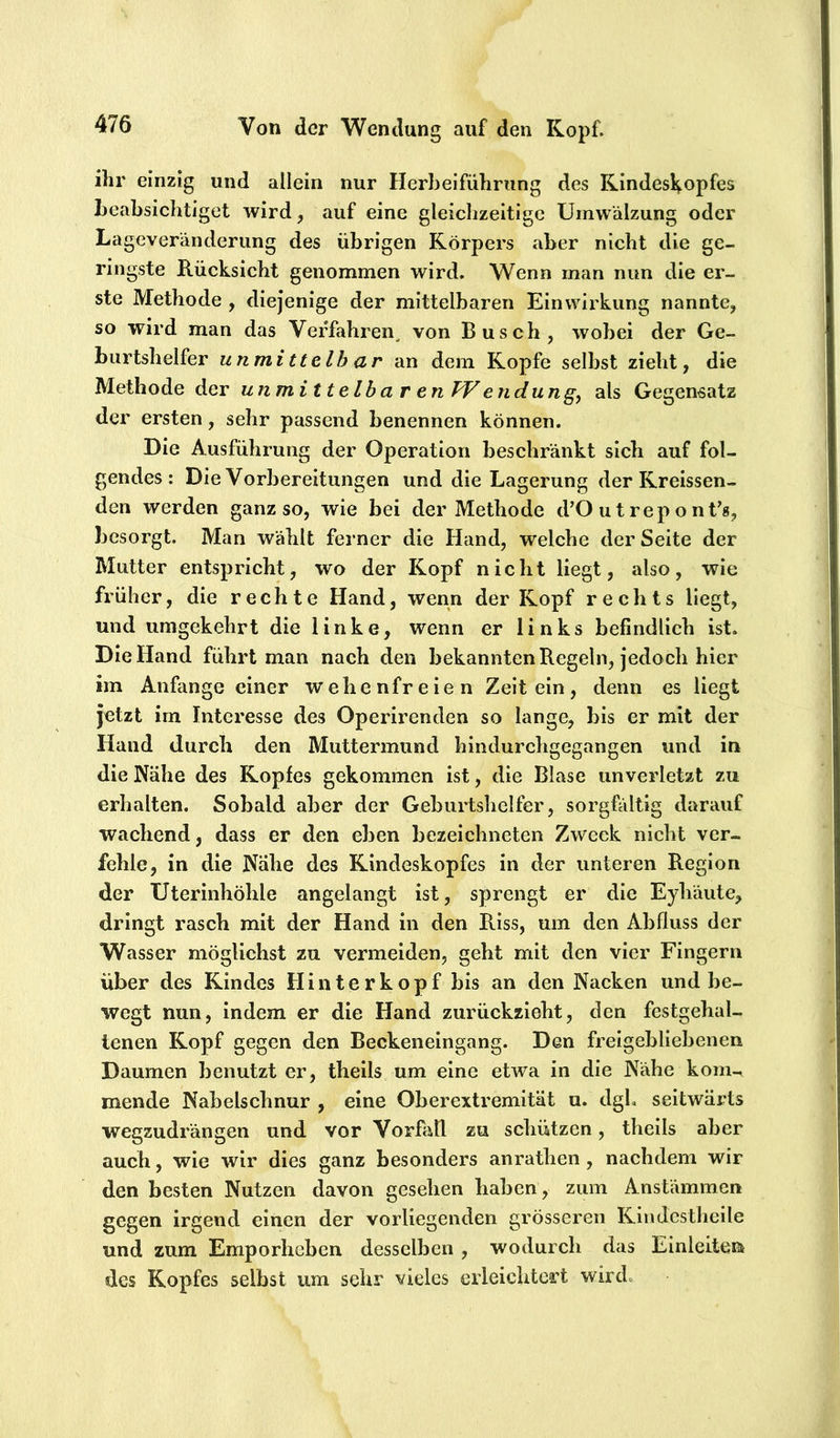 ihr einzig und allein nur Herbeiführung des Kindeskopfes beabsichtiget wird, auf eine gleiclizeitigc Umwälzung oder Lageveränderung des übrigen Körpers aber nicht die ge- ringste Rücksicht genommen wird. Wenn man nun die er- ste Methode , diejenige der mittelbaren Einwirkung nannte, so wird man das Verfahren^ von Busch, wobei der Ge- burtshelfer unmittelbar an dem Kopfe selbst zieht, die Methode der unmittelbar en TV endung^ als Gegensatz der ersten, sehr passend benennen können. Die Ausführung der Operation beschränkt sich auf fol- gendes: Die Vorbereitungen und die Lagerung der Kreissen- den werden ganz so, wie bei der Methode d’O ut rep o nt’s, besorgt. Man wählt ferner die Hand, welche der Seite der Mutter entspricht, wo der Kopf nicht liegt, also, wie früher, die rechte Hand, wenn der Kopf rechts liegt, und umgekehrt die linke, wenn er links befindlich ist. Die Hand führt man nach den bekannten Regeln, jedoch hier im Anfänge einer wehenfreien Zeit ein, denn es liegt jetzt im Interesse des Operirenden so lange, bis er mit der Hand durch den Muttermund hindurchgegangen und in die Nähe des Kopfes gekommen ist, die Blase unverletzt zu erhalten. Sobald aber der Geburtshelfer, sorgfältig darauf wachend, dass er den eben bezeichneten Zweck nicht ver- fehle, in die Nähe des Kindeskopfes in der unteren Region der Uterinhöhle angelangt ist, sprengt er die Eyhäute, dringt rasch mit der Hand in den Riss, um den Abfluss der Wasser möglichst zu vermeiden, geht mit den vier Fingern über des Kindes Hinter köpf bis an den Nacken und be- wegt nun, indem er die Hand zurückzieht, den festgehal- tenen Kopf gegen den Beckeneingang. Den freigebliebenen Daumen benutzt er, theils um eine etwa in die Nähe kom-» mende Nabelschnur , eine Oberextremität u. dgh seitwärts wegzudrängen und vor Vorfall zu schützen, theils aber auch, wie wir dies ganz besonders anrathen, nachdem wir den besten Nutzen davon gesehen haben, zum Anstämmen gegen irgend einen der vorliegenden grösseren Klndcsthclle und zum Emporheben desselben , wodurch das Einlclten des Kopfes selbst um sehr vieles erleichtert wird.