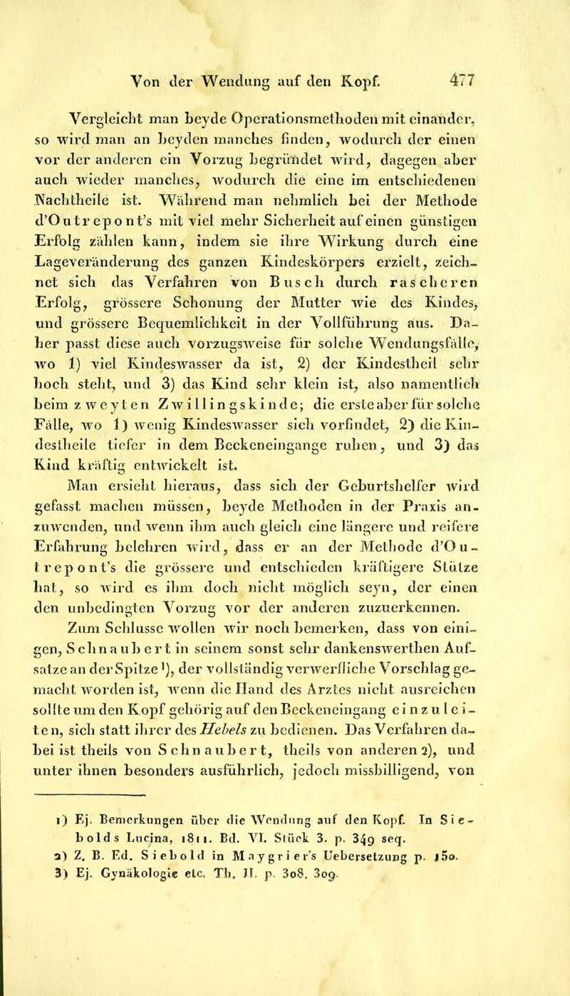 Vergleiclit man beyde Opcrationsmetboden mit einander, so wird man an Leyden manches finden, wodurch der einen vor der anderen ein Vorzug begründet wird, dagegen aber auch wieder manches, wodurch die eine im entschiedenen .Nachtheile ist. Während man nehrnlich bei der Methode d’Outr epont’s mit viel mehr Sicherheit auf einen günstigen Erfolg zählen kann, indem sie ihre Wirkung durch eine Lageveränderung des ganzen Rindeskörpers erzielt, zeich- net sich das Verfahren von Busch durch rascheren Erfolg, grössere Schonung der Mutter wie des Kindes^ und grössere Bequemlichkeit in der Vollfiihrung aus. Da- her passt diese auch vorzugsweise für solche Wendungsfälle, wo 1) viel Rindeswasser da ist, 2) der Rindestbeil sehr hoch steht, und 3) das Rind sehr klein ist, also namentlich beim zweyten Zwillingskinde; die erste aber für solche Fälle, wo 1) wenig Rindeswasser sich vorfindet, 2) dieKin- deslheile tiefer in dem Beckeneingange ruhen, und 3) das Rind kräftig entwickelt ist. Man ersieht hieraus, dass sich der Geburtshelfer wird gefasst machen müssen, beyde Methoden in der Praxis an- zuwenden, und wenn ihm auch gleich eine längere und reifere Erfahrung belehren wird, dass er an der Methode d’Ou- trepont’s die grössere und entschieden kräftigere Stütze hat, so wird es ihm doch nicht möglich seyn, der einen den unbedingten Vorzug vor der anderen zuzuerkennen. Zum Schlüsse w^ollen wir noch bemerken, dass von eini- gen, Schnaub ert in seinem sonst sehr dankenswerthen Auf- sätze an der Spitze ^), der vollständig verwerfliche Vorschlag ge- macht worden ist, w^enn die Hand des Arztes nicht ausreicheu sollte um den Ropf gehörig auf den Beckeneingang e i n z u l e i - t e n, sich statt ihrer des Hebels zu bedienen. Das Verfahren da- bei ist theils von Schnaub ert, theils von anderen 2), und unter ihnen besonders ausführlich, jedoch missbilligend, von 1) Ej- Bemerkungen über die Wendung auf den Kopf. In Sie- bolds Lucina, 1811. Bd. VI. Stück 3. p. 349 a) Z. B. Ed. Sieb old in Maygrier’s Uebersetzung p. l.5o. 3) Ej. Gynäkologie etc. Tb. Jt. p. 3o8. 309.