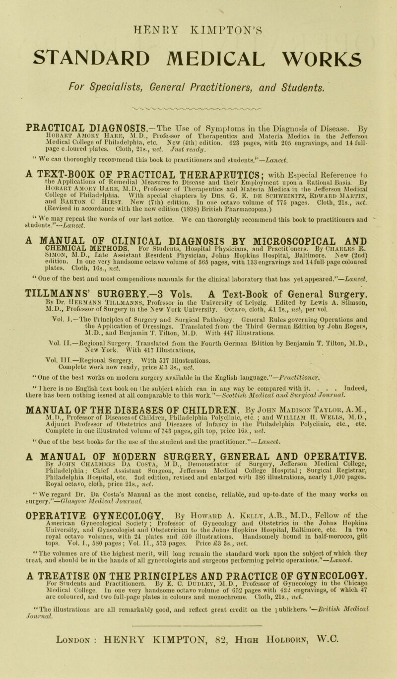 HENRY KIM l’TON’.S STANDARD MEDICAL WORKS For Specialists, General Practitioners, and Students. PRACTICAL DIAGNOSIS. — The Use of Symptoms in the Diagnosis of Disease. By IlOBART Amory hark, M.D., Professor of Therapeutics and Materia Medica in the Jefferson Medical College of Philadelphia, etc. New (4th) edition. 623 pages, with 205 engravings, and 14 full- page cdomed plates. Cloth, 21s., net. Just ready. “ We cau thoroughly recommend this book to practitioners and students.”—Lancet. A TEXT-BOOK OF PRACTICAL THERAPEUTICS; with Especial Reference to the Applications of Remedial Measures to Disease and their Employment upon a Rational Basis. By Hobart Amory Hark, M.D., Professor of Therapeutics and Materia Medica in the Jefferson Medical College of Philadelphia. With special chapters by Drs. G. E. DE SCHWEINITZ, EDWARD MARTIN, and Barton C Hirst. New (7th) edition. In one octavo volume of 775 pages. Cloth, 21s., net. (Revised in accordance with the new edition (1898) British Pharmacopoea.) “ We may repeat the words of our last notice. We can thoroughly recommend this book to practitioners and students.”—Lancet. A MANUAL OF CLINICAL DIAGNOSIS BY MICROSCOPICAL AND CHEMICAL METHODS. For Students, Hospital Physicians, and Practit'oners. By CHARLES R. SIMON, M.D., Late Assistant Resident Physician, Johns Hopkins Hospital, Baltimore. New (2nd) edition. In one very handsome octavo volume of 565 pages, with 133 engravings and 14 full-page coloured plates. Cloth, 16s., net. “One of the best and most compendious manuals for the clinical laboratory that has yet appeared.”—Lancet. TILLMANNS’ SURGERY-3 Vols. A Text-Book of General Surgery. By Dr. Hermann TILLMANNS, Professor in the University of Leipzig. Edited by Lewis A. Stimson, M.D., Professor of Surgery in the New York University. Octavo, cloth, £1 Is., net, per vol. Yol. I. —The Principles of Surgery and Surgical Pathology. General Rules governing Operations and the Application of Dressings. Translated fiom the Third German Edition by John Rogers, M.D., and Benjamin T. Tilton, M.D. With 447 Illustrations. Yol. II.—Regional Surgery. Translated fiom the Fourth German Edition by Benjamin T. Tilton, M.D., New York. With 417 Illustrations. Vol. III.—Regional Surgery. With 517 Illustrations. Complete work now ready, price £3 3s,, net. “One of the best works on modern surgery available in the English language.”—Practitioner. “ 1 here is no English text-book on the subject which can in any way be compared with if. . . . Indeed, there has been nothing issued at all comparable to this work.”—Scottish Medical and Surgical Journal. MANUAL OF THE DISEASES OF CHILDREN. By John Madison Taylor, A.M, M.D., Professor of Diseases of Children, Philadelphia Polyclinic, etc. ; and William II. WELLS, M.D., Adjunct Professor of Obstetrics and Diseases of Infancy in the Philadelphia Polyclinic, etc., etc. Complete in one illustrated volume of 743 pages, gilt top, price 16s., net. “ One of the best books for the use of the student and the practitioner.”—Lancet. A MANUAL OF MODERN SURGERY, GENERAL AND OPERATIVE. By JOHN Chalmers Da Costa, M.D., Demonstrator of Surgery, Jefferson Medical College, Philadelphia; Chief Assistant Suigeon, Jefferson Medical College Hospital; Surgical Registrar, Philadelphia Hospital, etc. 2nd edition, revised and enlarged with 386 illustrations, nearly 1,000 pages. Royal octavo, cloth, price 21s., net. “ We regard Dr. Da Costa’s Manual as the most concise, reliable, and up-to-date of the mauy works on surgery.”—Glasgow Medical Journal. OPERATIVE GYNECOLOGY. By Howard A. Kklly, A.B., M.D., Fellow of the American Gynecological Society ; Professor of Gynecology and Obstetrics in the Johns Hopkins University, and Gynecologist and Obstetrician to the Johns Hopkins Hospital, Baltimore, etc. In two royal octavo volumes, with 24 plates and 590 illustrations. Handsomely bound in half-morocco, gilt tops. Vol. J., 580 pages ; Vol. II., 573 pages. Price £3 3s., net. “The volumes are of the highest merit, will long remain the standard work upon the subject of which they treat, and should be in the hands of all gynecologists and surgeons performing pelvic operations.”—Lancet. A TREATISE ON THE PRINCIPLES AND PRACTICE OF GYNECOLOGY. For Siudents and Practitioners. By E. C. DUDLEY, M.D., Professor of Gynecology iu the Chicago Medical College. In one very handsome octavo volume of 652 pages with 421 engravings, of which 47 are coloured, and two full-page plates in colours and monochrome. Cloth, 21s., net. “ The illustrations arc all remarkably good, and reflect great credit on the i ublishcrs. ’—British Medical Journal. London : HENRY KIMPTON, 82, High Holborn, W.C.