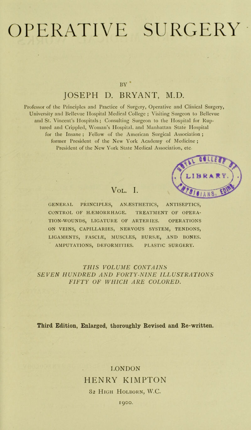 BY - JOSEPH D. BRYANT, M.D. Professor of the Principles and Practice of Surgery, Operative and Clinical Surgery, University and Bellevue Hospital Medical College ; Visiting Surgeon to Bellevue and St. Vincent’s Hospitals; Consulting Surgeon to the Hospital for Rup- tured and Crippled, Woman’s Hospital, and Manhattan State Hospital for the Insane ; Fellow of the American Surgical Association ; former President of the New York Academy of Medicine ; President of the New York State Medical Association, etc. VOL. I. GENERAL PRINCIPLES, ANAESTHETICS, ANTISEPTICS, CONTROL OF HAEMORRHAGE. TREATMENT OF OPERA- TION-WOUNDS, LIGATURE OF ARTERIES. OPERATIONS ON VEINS, CAPILLARIES, NERVOUS SYSTEM, TENDONS, LIGAMENTS, FASCIaE, MUSCLES, BURS/E, AND BONES. AMPUTATIONS, DEFORMITIES. PLASTIC SURGERY. THIS VOLUME CONTAINS SEVEN HUNDRED AND FORTY-NINE ILLUSTRATIONS FIFTY OF WHICH ARE COLORED. Third Edition, Enlarged, thoroughly Revised and Re-written. LONDON HENRY KIMPTON 82 High Holborn, W.C. 1900.