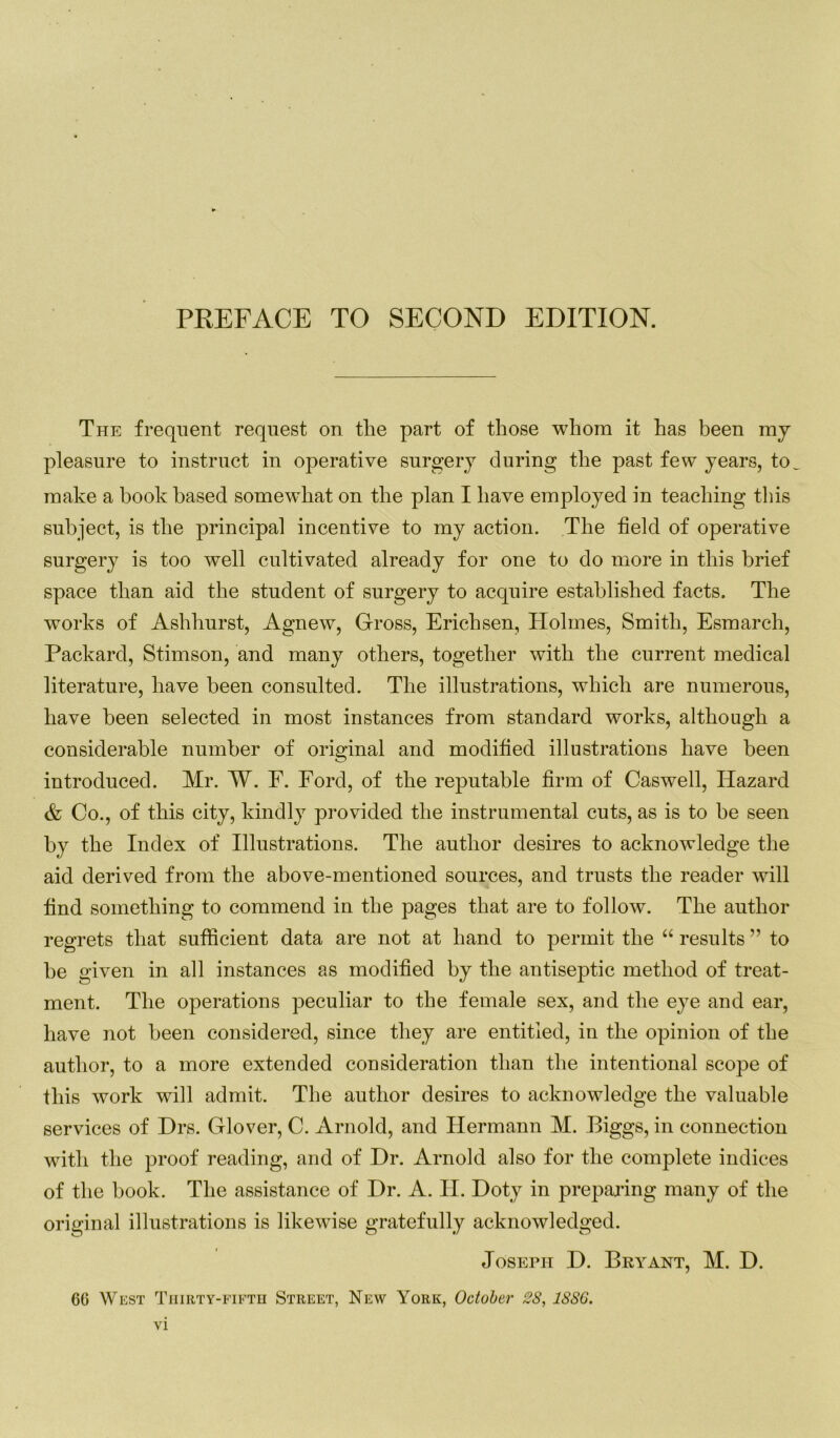 The frequent request on the part of those whom it has been my pleasure to instruct in operative surgery during the past few years, to make a hook based somewdiat on the plan I have employed in teaching this subject, is the principal incentive to my action. The field of operative surgery is too well cultivated already for one to do more in this brief space than aid the student of surgery to acquire established facts. The works of Ashhurst, Agnew, Gross, Erichsen, ITolmes, Smith, Esmarch, Packard, Stimson, and many others, together with the current medical literature, have been consulted. The illustrations, which are numerous, have been selected in most instances from standard works, although a considerable number of original and modified illustrations have been introduced. Mr. W. F. Ford, of the reputable firm of Caswell, Hazard & Co., of this city, kindly provided the instrumental cuts, as is to he seen by the Index of Illustrations. The author desires to acknowledge the aid derived from the above-mentioned sources, and trusts the reader will find something to commend in the pages that are to follow. The author regrets that sufficient data are not at hand to permit the “ results ” to be given in all instances as modified by the antiseptic method of treat- ment. The operations peculiar to the female sex, and the eye and ear, have not been considered, since they are entitled, in the opinion of the author, to a more extended consideration than the intentional scope of this work will admit. The author desires to acknowledge the valuable services of Drs. Glover, C. Arnold, and Hermann M. Biggs, in connection with the proof reading, and of Dr. Arnold also for the complete indices of the book. The assistance of Dr. A. H. Doty in preparing many of the original illustrations is likewise gratefully acknowledged. Joseph D. Bryant, M. D. 6G West Thirty-fifth Street, New York, October 28, 1886.
