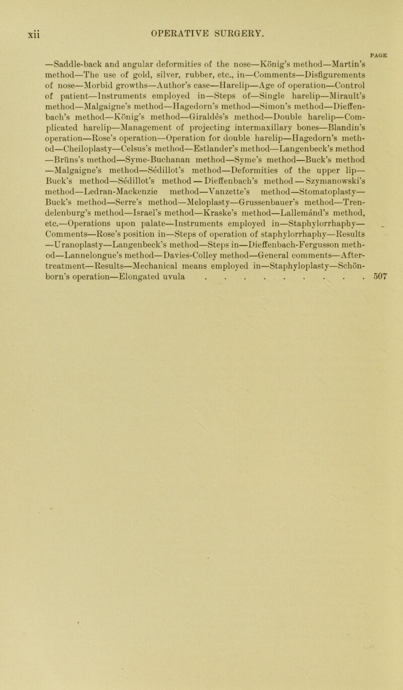 page: —Saddle-back and angular deformities of the nose—Konig’s method—Martin’s method—The use of gold, silver, rubber, etc., in—Comments—Disfigurements of nose—Morbid growths—Author’s case—Harelip—Age of operation—Control of patient—Instruments employed in—Steps of—Single harelip—Mirault’s method—Malgaigne’s method—Hagedorn’s method—Simon’s method—Dieffen- bacli’s method—Konig’s method—Giraldes’s method—Double harelip—Com- plicated harelip—Management of projecting intermaxillary bones—Blandin’s operation—Rose’s operation—Operation for double harelip—Hagedorn’s meth- od—Cheiloplasty—Celsus’s method—Estlander’s method—Langenbeck’s method —Bruns’s method—Syme-Buchanan method—Syme’s method—Buck’s method —Malgaigne’s method—Sedillot’s method—Deformities of the upper lip— Buck’s method—Sedillot’s method — Dieffenbach’s method — Szymanowski’s method—Ledran-Mackenzie method—Vanzette’s method—Stomatoplasty— Buck’s method—Serre’s method—Meloplasty—Grussenbauer’s method—Tren- delenburg’s method—Israel's method—Kraske’s method—Lallemand’s method, etc.—Operations upon palate—Instruments employed in—Staphylorrhaphy— Comments—Rose’s position in—Steps of operation of staphylorrhaphy—Results —Uranoplasty—Langenbeck’s method—Steps in—Dieffenbach-Fergusson meth- od—Lannelongue’s method—Davies-Colley method—General comments—After- treatment—Results—Mechanical means employed in—Staphyloplasty—Schon- born's operation—Elongated uvula 507