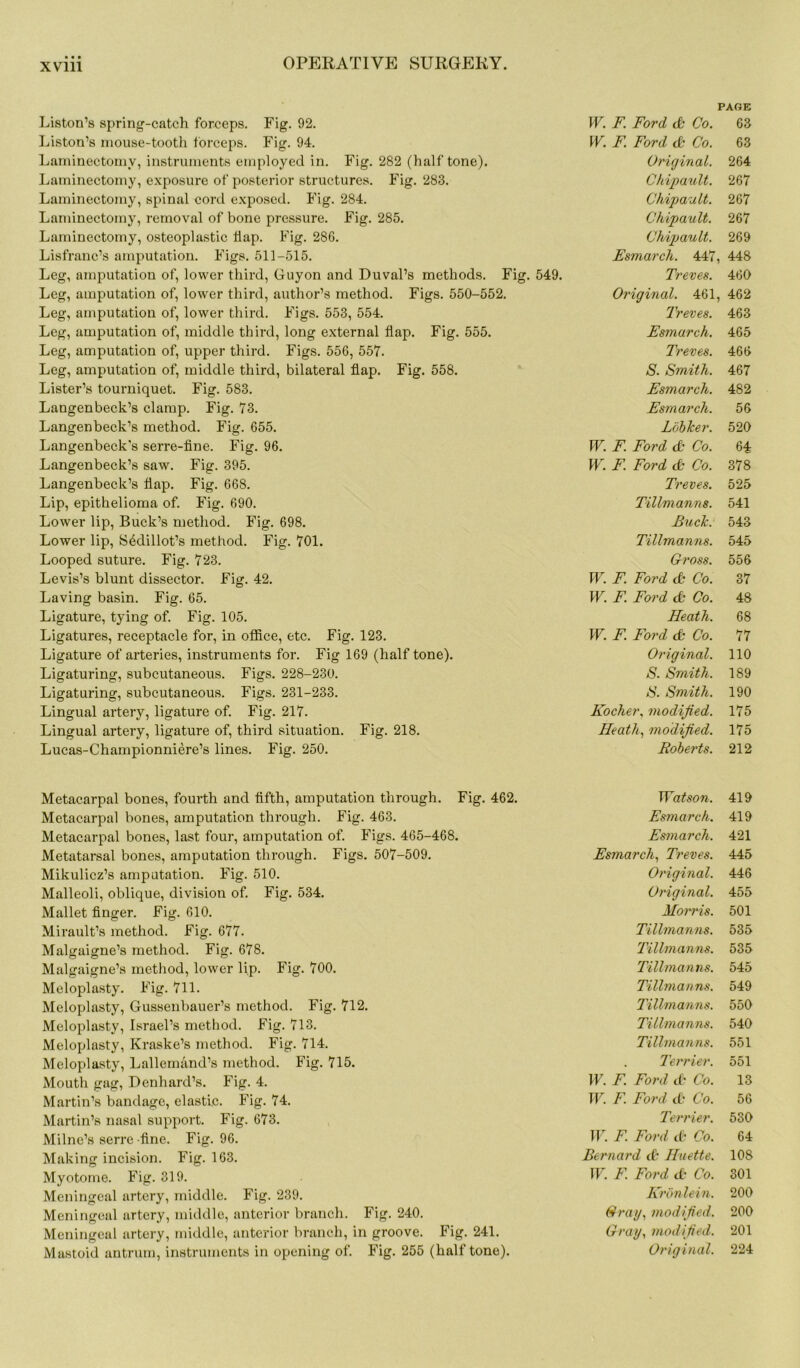 Liston’s spring-catch forceps. Fig. 92. Liston’s mouse-tooth forceps. Fig. 94. Laminectomy, instruments employed in. Fig. 282 (halftone). Laminectomy, exposure of posterior structures. Fig. 283. Laminectomy, spinal cord exposed. Fig. 284. Laminectomy, removal of bone pressure. Fig. 285. Laminectomy, osteoplastic flap. Fig. 286. Lisfranc’s amputation. Figs. 511-515. Leg, amputation of, lower third, Guyon and Duval’s methods. Fig. 549. Leg, amputation of, lower third, author’s method. Figs. 550-552. Leg, amputation of, lower third. Figs. 553, 554. Leg, amputation of, middle third, long external flap. Fig. 555. Leg, amputation of, upper third. Figs. 556, 557. Leg, amputation of, middle third, bilateral flap. Fig. 558. Lister’s tourniquet. Fig. 583. Langenbeck’s clamp. Fig. 73. Langenbeck’s method. Fig. 655. Langenbeck's serre-fine. Fig. 96. Langenbeck’s saw. Fig. 395. Langenbeck’s flap. Fig. 668. Lip, epithelioma of. Fig. 690. Lower lip, Buck’s method. Fig. 698. Lower lip, Sedillot’s method. Fig. 701. Looped suture. Fig. 723. Levis’s blunt dissector. Fig. 42. Laving basin. Fig. 65. Ligature, tying of. Fig. 105. Ligatures, receptacle for, in office, etc. Fig. 123. Ligature of arteries, instruments for. Fig 169 (half tone). Ligaturing, subcutaneous. Figs. 228-230. Ligaturing, subcutaneous. Figs. 231-233. Lingual artery, ligature of. Fig. 217. Lingual artery, ligature of, third situation. Fig. 218. Lucas-Championniere’s lines. Fig. 250. Metacarpal bones, fourth and fifth, amputation through. Fig. 462. Metacarpal bones, amputation through. Fig. 463. Metacarpal bones, last four, amputation of. Figs. 465-468. Metatarsal bones, amputation through. Figs. 507-509. Mikulicz’s amputation. Fig. 510. Malleoli, oblique, division of. Fig. 534. Mallet finger. Fig. 610. Mirault’s method. Fig. 677. Malgaigne’s method. Fig. 678. Malgaigne’s method, lower lip. Fig. 700. Meloplasty. Fig. 711. Meloplasty, Gussenbauer’s method. Fig. 712. Meloplasty, Israel’s method. Fig. 713. Meloplasty, Kraske’s method. Fig. 714. Meloplasty, Lallemand’s method. Fig. 715. Mouth gag, Denhard’s. Fig. 4. Martin’s bandage, elastic. Fig. 74. Martin’s nasal support. Fig. 673. Milne’s serre -fine. Fig. 96. Making incision. Fig. 163. Myotome. Fig. 319. Meningeal artery, middle. Fig. 239. Meningeal artery, middle, anterior branch. Fig. 240. Meningeal artery, middle, anterior branch, in groove. Fig. 241. PAGE W. F. Ford db Co. 63 W. F. Ford db Co. 63 Original. 264 Chipault. 267 Chipault. 267 Chipault. 267 Chipault. 269 Esmarch. 447, 448 Treves. 460 Original. 461, 462 Treves. 463 Esmarch. 465 Treves. 466 S. Smith. 467 Esmarch. 482 Esmarch. 56 Lobker. 520 W. F. Ford db Co. 64 W. F. Ford db Co. 378 Treves. 525 Tillmanns. 541 Buck. 543 Tillmanns. 545 Cross. 556 W. F Ford & Co. 37 W. F. Ford db Co. 48 Heath. 68 W. F. Ford db Co. 77 Original. 110 S. Smith. 189 S. Smith. 190 Kocher, modified. 175 Heath, modified. 175 Roberts. 212 Watson. 419 Esmarch. 419 Esmarch. 421 Esmarch, Treves. 445 Original. 446 Original. 455 Morris. 501 Tillmanns. 535 Tillmanns. 535 Tillmanns. 545 Tillmanns. 549 Tillmanns. 550 Tillmanns. 540 Tillmanns. 551 Terrier. 551 W. F. Ford db Co. 13 W. F. Ford db Co. 56 Terrier. 530 W. F. Ford db Co. 64 Bernard db Huette. 108 W. F. Ford db Co. 301 Kronlein. 200 Crag, modified. 200 Cray, modified. 201