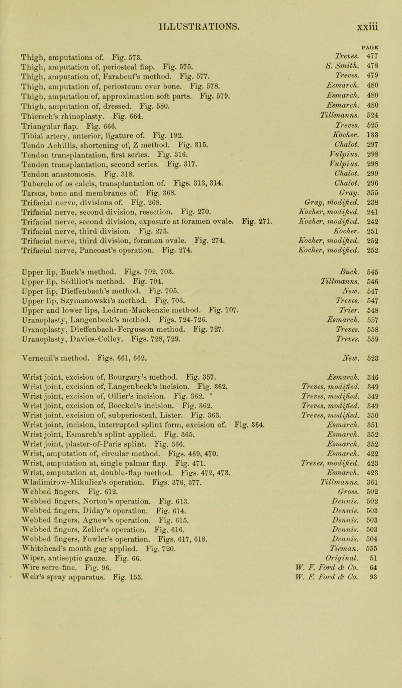 Thigh, amputations of. Fig. 573. Thigh, amputation of, periosteal flap. Fig. 575. Thigh, amputation of, FarabeuPs method. Fig. 577. Thigh, amputation of, periosteum over bone. Fig. 578. Thigh, amputation of, approximation soft parts. Fig. 579. Thigh, amputation of, dressed. Fig. 580. Thiersch’s rhinoplasty. Fig. 664. Triangular flap. Fig. 666. Tibial artery, anterior, ligature of. Fig. 192. Tendo Achillis, shortening of, Z method. Fig. 315. Tendon transplantation, first series. Fig. 316. Tendon transplantation, second series. Fig. 317. Tendon anastomosis. Fig. 318. Tubercle of os calcis, transplantation of. Figs. 313, 314. Tarsus, bone and membranes of. Fig. 368. Trifacial nerve, divisions of. Fig. 268. Trifacial nerve, second division, resection. Fig. 270. Trifacial nerve, second division, exposure at foramen ovale. Fig. 271. Trifacial nerve, third division. Fig. 273. Trifacial nerve, third division, foramen ovale. Fig. 274. Trifacial nerve, Pancoast’s operation. Fig. 274. PAGE Treves. 477 Smith. 478 Treves. 479 Esmarch. 480 Esmarch. 480 Esmarch. 480 Tillmanns. 524 Treves. 525 Kocher. 133 Chalot. 297 Vuipius. 298 Vulpius. 298 Chalot. 299 Chalot. 296 Gray. 355 Gray, modified. 238 Kocher, modified. 241 Kocher, modified. 242 Kocher. 251 Kocher, modified. 252 Kocher, modified. 252 Upper lip, Buck’s method. Figs. 702, 703. Upper lip, Sedillot’s method. Fig. 704. Upper lip, Dieffenbach’s method. Fig. 705. Upper lip, Szymanowski’s method. Fig. 706. Upper and low'er lips, Ledran-Mackenzie method. Fig. 707. Uranoplasty, Langenbeck’s method. Figs. 724-726. Uranoplasty, Dieffenbach-Fergusson method. Fig. 727. Uranoplasty, Davies-Colley. Figs. 728, 729. Buck. 545 Tillmanns. 546 New. 547 Treves. 547 Trier. 548 Esmarch. 557 Treves. 558 Treves. 559 Verneuil’s method. Figs. 661, 662. New. 523 Wrist joint, excision of, Bourgary’s method. Fig. 357. Wrist joint, excision of, Langenbeck’s incision. Fig. 362. Wrist joint, excision of, Ollier’s incision. Fig. 362. * Wrist joint, excision of, Boeckel’s incision. Fig. 362. Wrist joint, excision of, subperiosteal, Lister. Fig. 363. Wrist joint, incision, interrupted splint form, excision of. Fig. 364. Wrist joint, Esmarch’s splint applied. Fig. 365. Wrist joint, plaster-of-Paris splint. Fig. 366. Wrist, amputation of, circular method. Figs. 469, 470. Wrist, amputation at, single palmar flap. Fig. 471. Wrist, amputation at, double-flap method. Figs. 472, 473. Wladimirow-Mikulicz’s operation. Figs. 376, 377. Webbed fingers. Fig. 612. Webbed fingers, Norton’s operation. Fig. 613. Webbed fingers, Diday’s operation. Fig. 614. Webbed fingers, Agnew’s operation. Fig. 615. Webbed fingers, Zeller’s operation. Fig. 616. Webbed fingers, Fowler’s operation. Figs. 617, 618. Whitehead’s mouth gag applied. Fig. 720. Wiper, antiseptic gauze. Fig. 66. Wire serre-fine. Fig. 96. Esmarch. 346 Treves, modified. 349 Treves, modified. 349 Treves, modified. 349 Treves, modified. 350 Esmarch. 351 Esmarch. 352 Esmarch. 352 Esmarch. 422 Treves, modified. 423 Esmarch. 423 Tillmanns. 361 Gross. 502 Dennis. 502 Dennis. 503 Dennis. 503 Dennis. 503 Dennis. 504 Tie-man. 555 Original. 51 W. F. Ford dt Co. 64