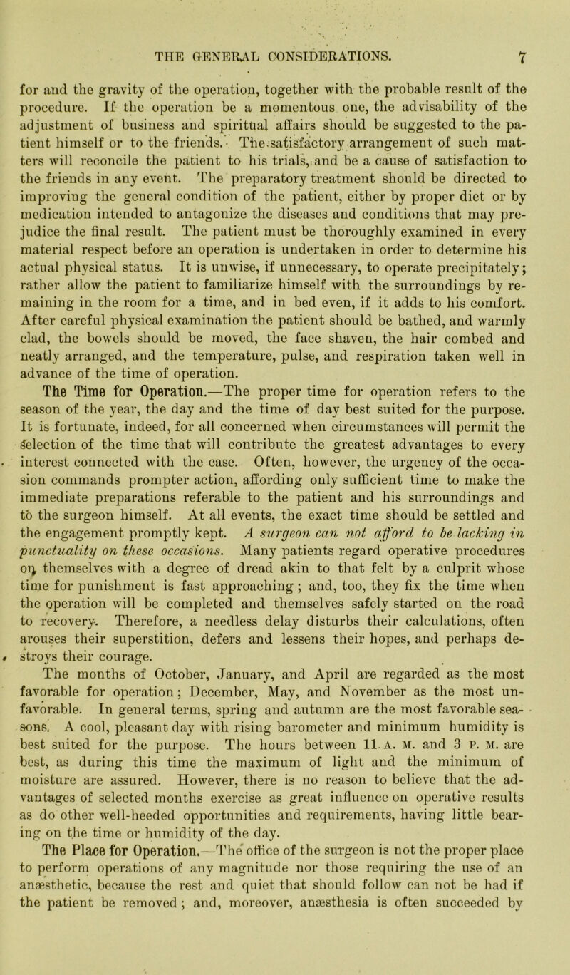 for and the gravity of the operation, together with the probable result of the procedure. If the operation be a momentous one, the advisability of the adjustment of business and spiritual affairs should be suggested to the pa- tient himself or to the friends. - The .satisfactory arrangement of such mat- ters will reconcile the patient to his trials,, and be a cause of satisfaction to the friends in any event. The preparatory treatment should be directed to improving the general condition of the patient, either by proper diet or by medication intended to antagonize the diseases and conditions that may pre- judice the final result. The patient must be thoroughly examined in every material respect before an operation is undertaken in order to determine his actual physical status. It is unwise, if unnecessary, to operate precipitately; rather allow the patient to familiarize himself with the surroundings by re- maining in the room for a time, and in bed even, if it adds to his comfort. After careful physical examination the patient should be bathed, and warmly clad, the bowels should be moved, the face shaven, the hair combed and neatly arranged, and the temperature, pulse, and respiration taken well in advance of the time of operation. The Time for Operation.—The proper time for operation refers to the season of the year, the day and the time of day best suited for the purpose. It is fortunate, indeed, for all concerned when circumstances will permit the Selection of the time that will contribute the greatest advantages to every interest connected with the case. Often, however, the urgency of the occa- sion commands prompter action, affording only sufficient time to make the immediate preparations referable to the patient and his surroundings and to the surgeon himself. At all events, the exact time should be settled and the engagement promptly kept. A surgeon can not afford to be lacking in 'punctuality on these occasions. Many patients regard operative procedures oi} themselves with a degree of dread akin to that felt by a culprit whose time for punishment is fast approaching ; and, too, they fix the time when the operation will be completed and themselves safely started on the road to recovery. Therefore, a needless delay disturbs their calculations, often arouses their superstition, defers and lessens their hopes, and perhaps de- stroys their courage. The months of October, January, and April are regarded as the most favorable for operation; December, May, and November as the most un- favorable. In general terms, spring and autumn are the most favorable sea- sons. A cool, pleasant day with rising barometer and minimum humidity is best suited for the purpose. The hours between 11. A. m. and 3 P. M. are best, as during this time the maximum of light and the minimum of moisture are assured. However, there is no reason to believe that the ad- vantages of selected months exercise as great influence on operative results as do other well-heeded opportunities and requirements, having little bear- ing on the time or humidity of the day. The Place for Operation.—The office of the surgeon is not the proper place to perform operations of any magnitude nor those requiring the use of an anaesthetic, because the rest and quiet that should follow can not be had if the patient be removed ; and, moreover, anaesthesia is often succeeded by