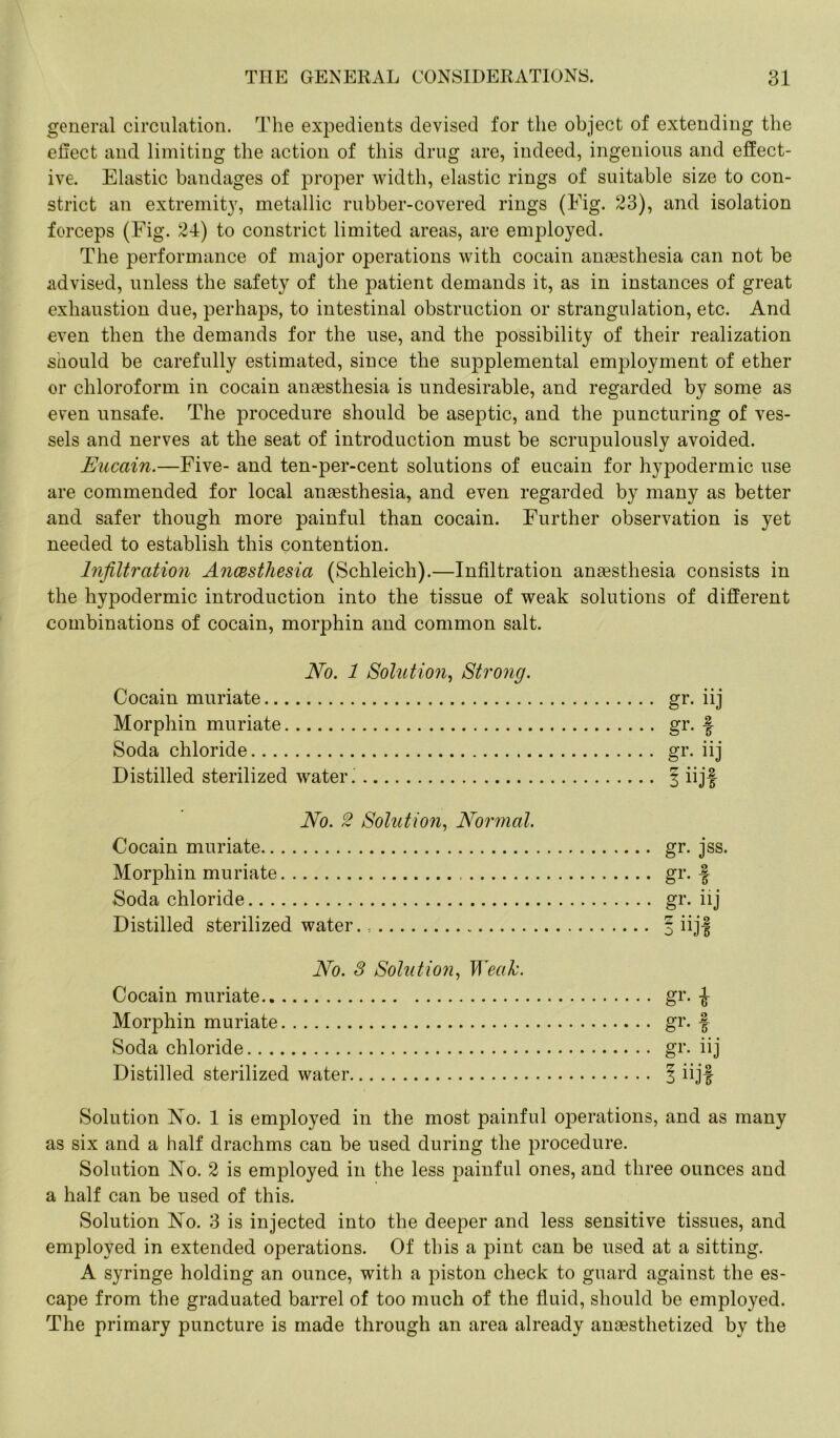 general circulation. The expedients devised for the object of extending the effect and limiting the action of this drug are, indeed, ingenious and effect- ive. Elastic bandages of proper width, elastic rings of suitable size to con- strict an extremity, metallic rubber-covered rings (Eig. 23), and isolation forceps (Fig. 24) to constrict limited areas, are employed. The performance of major operations with cocain anaesthesia can not be advised, unless the safety of the patient demands it, as in instances of great exhaustion due, perhaps, to intestinal obstruction or strangulation, etc. And even then the demands for the use, and the possibility of their realization suould be carefully estimated, since the supplemental employment of ether or chloroform in cocain anaesthesia is undesirable, and regarded by some as even unsafe. The procedure should be aseptic, and the puncturing of ves- sels and nerves at the seat of introduction must be scrupulously avoided. Eucain.—Five- and ten-per-cent solutions of eucain for hypodermic use are commended for local anaesthesia, and even regarded by many as better and safer though more painful than cocain. Further observation is yet needed to establish this contention. Infiltration Ancesthesia (Schleich).—Infiltration anaesthesia consists in the hypodermic introduction into the tissue of weak solutions of different combinations of cocain, morphin and common salt. No. 1 Solution, Strong. Cocain muriate Morphin muriate Soda chloride Distilled sterilized water. No. 2 Solution, Normal. Cocain muriate Morphin muriate Soda chloride Distilled sterilized water. No. 3 Solution, Weak. Cocain muriate gr. £ Morphin muriate gr. f Soda chloride gr. iij Distilled sterilized water § iijf Solution No. 1 is employed in the most painful operations, and as many as six and a half drachms can be used during the procedure. Solution No. 2 is employed in the less painful ones, and three ounces and a half can be used of this. Solution No. 3 is injected into the deeper and less sensitive tissues, and employed in extended operations. Of this a pint can be used at a sitting. A syringe holding an ounce, with a piston check to guard against the es- cape from the graduated barrel of too much of the fluid, should be employed. The primary puncture is made through an area already anaesthetized by the gr. jss. gr- I gr- iij I iijf gr- iij gr- f gr- iij 1 iijf