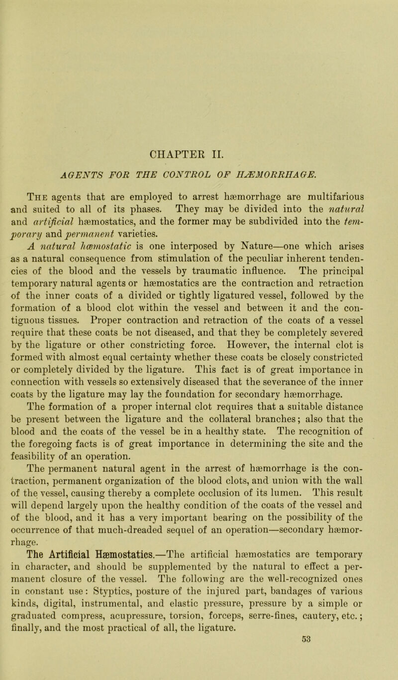 CHAPTER II. AGENTS FOR THE CONTROL OF HAEMORRHAGE. The agents that are employed to arrest haemorrhage are multifarious and suited to all of its phases. They may be divided into the natural and artificial haemostatics, and the former may be subdivided into the tem- porary and permanent varieties. A natural hcemostatic is one interposed by Nature—one which arises as a natural consequence from stimulation of the peculiar inherent tenden- cies of the blood and the vessels by traumatic influence. The principal temporary natural agents or haemostatics are the contraction and retraction of the inner coats of a divided or tightly ligatured vessel, followed by the formation of a blood clot within the vessel and between it and the con- tiguous tissues. Proper contraction and retraction of the coats of a vessel require that these coats be not diseased, and that they be completely severed by the ligature or other constricting force. However, the internal clot is formed with almost equal certainty whether these coats be closely constricted or completely divided by the ligature. This fact is of great importance in connection with vessels so extensively diseased that the severance of the inner coats by the ligature may lay the foundation for secondary haemorrhage. The formation of a proper internal clot requires that a suitable distance be present between the ligature and the collateral branches; also that the blood and the coats of the vessel be in a healthy state. The recognition of the foregoing facts is of great importance in determining the site and the feasibility of an operation. The permanent natural agent in the arrest of hsemorrhage is the con- traction, permanent organization of the blood clots, and union with the wall of the vessel, causing thereby a complete occlusion of its lumen. This result will depend largely upon the healthy condition of the coats of the vessel and of the blood, and it has a very important bearing on the possibility of the occurrence of that much-dreaded sequel of an operation—secondary hsemor- rhage. The Artificial Hsemostatics.—The artificial haemostatics are temporary in character, and should be supplemented by the natural to effect a per- manent closure of the vessel. The following are the well-recognized ones in constant use: Styptics, posture of the injured part, bandages of various kinds, digital, instrumental, and elastic pressure, pressure by a simple or graduated compress, acupressure, torsion, forceps, serre-fines, cautery, etc.; finally, and the most practical of all, the ligature.