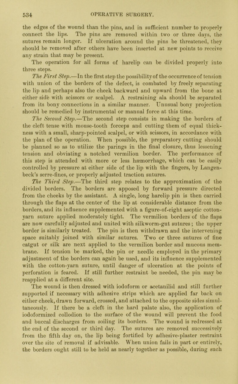 the edges of the wound than the pins, and in sufficient number to properly connect the lips. The pins are removed within two or three days, the sutures remain longer. If ulceration around the pins be threatened, they should be removed after others have been inserted at new points to receive any strain that may be present. The operation for all forms of harelip can be divided properly into three steps. The First Step.—In the first step the possibility of the occurrence of tension with union of the borders of the defect, is combated by freely separating the lip and perhaps also the cheek backward and upward from the bone at either side with scissors or scalpel. A restraining ala should be separated from its bony connections in a similar manner. Unusual bony projection should he remedied by instrumental or manual force at this time. The Second Step.—The second step consists in making the borders of the cleft tense with mouse-tooth forceps and cutting them of ecjual thick- ness with a small, sharp-pointed scalpel, or with scissors, in accordance with the plan of the operation. When possible, the preparatory cutting should be planned so as to utilize the parings in the final closure, thus lessening tension and obviating a notched vermilion border. The performance of this step is attended with more or less haemorrhage, which can be easily controlled by pressure at either side of the lip with the fingers, by Langen- beck’s serre-fines, or properly adjusted traction sutures. The Third Step.—The third step relates to the approximation of the divided borders. The borders are apposed by forward pressure directed from the cheeks by the assistant. A single, long harelip pin is then carried through the flaps at the center of the lip at considerable distance from the borders, and its influence supplemented with a figure-of-eight aseptic cotton- yarn suture applied moderately tight. The vermilion borders of the flaps are now carefully adjusted and united with silkworm-gut sutures ; the upper border is similarly treated. The pin is then withdrawn and the intervening space suitably joined with similar sutures. Two or three sutures of fine catgut or silk are next applied to the vermilion border and mucous mem- brane. If tension be marked, the pin or needle employed in the primary adjustment of the borders can again be used, and its influence supplemented with the cotton-yarn suture, until danger of ulceration at the points of perforation is feared. If still further restraint be needed, the pin may be reapplied at a different site. The wound is then dressed with iodoform or acetanilid and still further supported if necessary with adhesive strips which are applied far back on either cheek, drawn forward, crossed, and attached to the opposite sides simul- taneously. If there be a cleft in the hard palate also, the application of iodoformized collodion to the surface of the wound will prevent the food and buccal discharges from soiling its borders. The wound is redressed at the end of the second or third day. The sutures are removed successively from the fifth day on, the lip being fortified by adhesive-plaster restraint over the site of removal if advisable. When union fails in part or entirely, the borders ought still to be held as nearly together as possible, during such