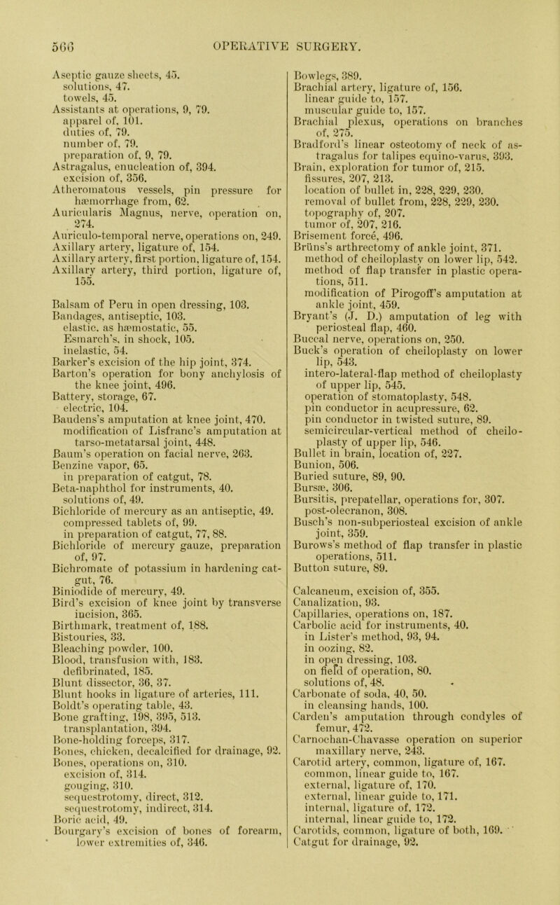 Aseptic gauze sheets, 43. solutions, 47. towels, 45. Assistants at operations, 9, 79. apparel of. 101. duties of, 79. number of. 79. preparation of, 9, 79. Astragalus, enucleation of, 394. excision of, 356. Atheromatous vessels, pin pressure for haemorrhage from, 62. Auricularis Magnus, nerve, operation on, 274. Auriculo-temporal nerve, operations on, 249. Axillary artery, ligature of, 154. Axillary artery, first portion, ligature of, 154. Axillary artery, third portion, ligature of, 155. Balsam of Peru in open dressing, 103. Bandages, antiseptic, 103. elastic, as haemostatic, 55. Esmarch's, in shock, 105. inelastic, 54. Barker’s excision of the hip joint, 374. Barton’s operation for bony anchylosis of the knee joint, 496. Battery, storage, 67. electric, 104. Baudens’s amputation at knee joint, 470. modification of Lisfranc’s amputation at tarso-metatarsal joint, 448. Baum’s operation on facial nerve, 263. Benzine vapor, 65. in preparation of catgut, 78. Beta-naphthol for instruments, 40. solutions of, 49. Bichloride of mercury as an antiseptic, 49. compressed tablets of, 99. in preparation of catgut, 77, 88. Bichloride of mercury gauze, preparation of, 97. Bichromate of potassium in hardening cat- gut, 76. Biniodide of mercury, 49. Bird’s excision of knee joint by transverse incision, 365. Birthmark, treatment of, 188. Bistouries, 33. Bleaching powder, 100. Blood, transfusion with, 183. defibrinated, 185. Blunt dissector, 36, 37. Blunt hooks in ligature of arteries, 111. Boldt’s operating table, 43. Bone grafting, 198, 395, 513. transplantation, 394. Bone-holding forceps, 317. Bones, chicken, decalcified for drainage, 92. Bones, operations on, 310. excision of, 314. gouging, 310. sequestrotomy, direct, 312. sequestrotomy, indirect, 314. Boric acid, 49. Bourgary’s excision of bones of forearm, lower extremities of, 346. Bowlegs, 389. Brachial artery, ligature of, 156. linear guide to, 157. muscular guide to, 157. Brachial plexus, operations on branches of, 275. Bradford's linear osteotomy of neck of as- tragalus for talipes equino-varus, 393. Brain, exploration for tumor of, 215. fissures, 207, 213. location of bullet in, 228, 229, 230. removal of bullet from, 228, 229, 230. topography of, 207. tumor of, 207, 216. Brisement force, 496. Bruns's arthrectomy of ankle joint, 371. method of cheiloplasty on lower lip, 542. method of flap transfer in plastic opera- tions, 511. modification of Pirogoff’s amputation at ankle joint, 459. Bryant’s (J. D.) amputation of leg with periosteal flap, 460. Buccal nerve, operations on, 250. Buck's operation of cheiloplasty on lower lip, 543. intero-lateral-flap method of cheiloplasty of upper lip, 545. operation of stomatoplasty, 548. pin conductor in acupressure, 62. pin conductor in twisted suture, 89. semicircular-vertical method of cheilo- plasty of upper lip, 546. Bullet in brain, location of, 227. Bunion, 506. Buried suture, 89, 90. Bursfe, 306. Bursitis, prepatellar, operations for, 307. post-olecranon, 308. Busch’s non-subperiosteal excision of ankle joint, 359. Burows’s method of flap transfer in plastic operations, 511. Button suture, 89. Calcaneum, excision of, 355. Canalization, 93. Capillaries, operations on, 187. Carbolic acid for instruments, 40. in Lister’s method, 93, 94. in oozing, 82. in open dressing, 103. on Herd of operation, 80. solutions of, 48. Carbonate of soda, 40, 50. in cleansing hands, 100. Carden’s amputation through condyles of femur, 472. Carnochan-Chavasse operation on superior maxillary nerve, 243. Carotid artery, common, ligature of, 167. common, linear guide to, 167. external, ligature of, 170. external, linear guide to, 171. internal, ligature of, 172. internal, linear guide to, 172. Carotids, common, ligature of both, 169. Catgut for drainage, 92.