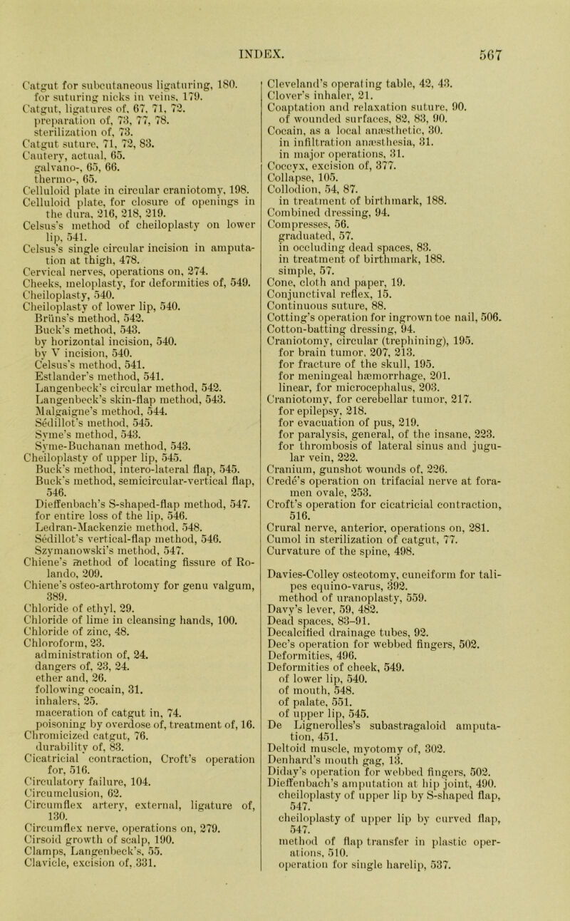 Catgut for subcutaneous ligaturing, 180. for suturing nicks in veins, 179. Catgut, ligatures of, 67, 71, 72. preparation of, 73, 77, 78. sterilization of, 73. Catgut suture, 71, 72, 83. Cautery, actual, 65. galvano-, 65, 66. thermo-, 65. Celluloid plate in circular craniotomy, 198. Celluloid plate, for closure of openings in the dura, 216, 218, 219. Celsus's method of cheiloplasty on lower lip, 541. Celsus’s single circular incision in amputa- tion at thigh, 478. Cervical nerves, operations on, 274. Cheeks, meloplasty, for deformities of, 549. Cheiloplasty, 540. Cheiloplasty of lower lip, 540. Bruns’s method, 542. Buck’s method, 543. by horizontal incision, 540. by V incision, 540. Celsus’s method, 541. Estlander’s method, 541. Langenbeck’s circular method, 542. Langenbeck’s skin-flap method, 543. Malgaigne’s method, 544. Sedillot’s method, 545. Svme’s method, 543. Syme-Buchanan method, 543. Cheiloplasty of upper lip, 545. Buck’s method, intero-lateral flap, 545. Buck’s method, semicircular-vertical flap, 546. Dieffenbach’s S-shaped-flap method, 547. for entire loss of the lip, 546. Ledran-Mackenzie method, 548. Sedillot’s vertical-flap method, 546. Szymanowski’s method, 547. Chiene’s Eciethod of locating fissure of Ro- lando, 209. Chiene’s osteo-arthrotomy for genu valgum, 389. Chloride of ethyl. 29. Chloride of lime in cleansing hands, 100. Chloride of zinc, 48. Chloroform, 23. administration of, 24. dangers of, 23, 24. ether and, 26. following cocain, 31. inhalers, 25. maceration of catgut in, 74. poisoning by overdose of, treatment of, 16. Chromicized catgut, 76. durability of, 83. Cicatricial contraction, Croft’s operation for, 516. Circulatory failure, 104. Circumclusion, 62. Circumflex arterv, external, ligature of, 130. Circumflex nerve, operations on, 279. Cirsoid growth of scalp, 190. Clamps, Langenbeck’s, 55. Clavicle, excision of, 331. Cleveland’s operating table, 42, 43. Clover’s inhaler, 21. Coaptation and relaxation suture, 90. of wounded surfaces, 82, 83, 90. Cocain, as a local anaesthetic, 30. in infiltration anaesthesia, 31. in major operations, 31. Coccyx, excision of, 377. Collapse, 105. Collodion, 54, 87. in treatment of birthmark, 188. Combined dressing, 94. Compresses, 56. graduated, 57. in occluding dead spaces, 83. in treatment of birthmark, 188. simple, 57. Cone, cloth and paper, 19. Conjunctival reflex, 15. Continuous suture, 88. Cotting’s operation for ingrown toe nail, 506. Cotton-batting dressing, 94. Craniotomy, circular (trephining), 195. for brain tumor, 207, 213. for fracture of the skull, 195. for meningeal haemorrhage, 201. linear, for microcephalus, 203. Craniotomy, for cerebellar tumor, 217. for epilepsy, 218. for evacuation of pus, 219. for paralysis, general, of the insane, 223. for thrombosis of lateral sinus and jugu- lar vein, 222. Cranium, gunshot wounds of, 226. Crede’s operation on trifacial nerve at fora- men ovale, 253. Croft’s operation for cicatricial contraction, 516. Crural nerve, anterior, operations on, 281. Cumol in sterilization of catgut, 77. Curvature of the spine, 498. Davies-Colley osteotomy, cuneiform for tali- pes equino-varus, 392. method of uranoplasty, 559. Davy’s lever, 59, 482. Dead spaces, 83-91. Decalcified drainage tubes, 92. Dec’s operation for webbed fingers, 502. Deformities, 496. Deformities of cheek, 549. of lower lip, 540. of mouth, 548. of palate, 551. of upper lip, 545. De Lignerolles’s subastragaloid amputa- tion, 451. Deltoid muscle, myotomy of, 302. Denhard’s mouth gag, 13. Diday’s operation for webbed fingers, 502. Dieffenbach’s amputation at hip joint, 490. cheiloplasty of upper lip by S-shaped flap, 547. cheiloplasty of upper lip by curved flap,. 547. method of flap transfer in plastic oper- ations, 510. operation for single harelip, 537.