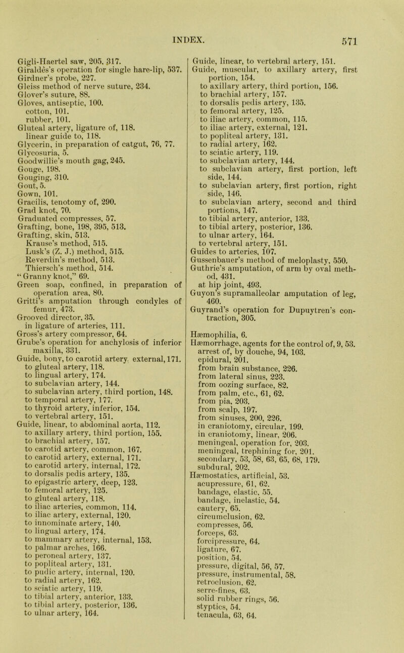 Gigli-Haertel saw, 205. .317. Giraldes’s operation for single hare-lip, 537. Girdner’s probe, 227. Gleiss method of nerve suture, 234. Glover’s suture, 88. Gloves, antiseptic, 100. cotton, 101. rubber, 101. Gluteal artery, ligature of, 118. linear guide to, 118. Glycerin, in preparation of catgut, 76, 77. Glycosuria, 5. Goodwillie’s mouth gag, 245. Gouge, 198. Gouging, 310. Gout, 5. Gown, 101. Gracilis, tenotomy of, 290. Grad knot, 70. Graduated compresses, 57. Grafting, bone, 198, 395, 513. Grafting, skin, 513. Krause’s method, 515. Lusk’s (Z. J.) method, 515. Reverdin’s method, 513. Thiersch’s method, 514. “ Granny knot,” 69. Green soap, confined, in preparation of operation area, 80. Gritti's amputation through condyles of femur, 473. Grooved director, 35. in ligature of arteries, 111. Gross’s artery compressor, 64. Grube’s operation for anchylosis of inferior maxilla, 331. Guide, bony, to carotid artery, external, 171. to gluteal artery, 118. to lingual artery, 174. to subclavian artery, 144. to subclavian artery, third portion, 148. to temporal artery, 177. to thyroid artery, inferior, 154. to vertebral artery, 151. Guide, linear, to abdominal aorta, 112. to axillary artery, third portion, 155. to brachial artery, 157. to carotid artery, common, 167. to carotid artery, external, 171. to carotid artery, internal, 172. to dorsalis pedis artery, 135. to epigastric artery, deep, 123. to femoral artery, 125. to gluteal artery, 118. to iliac arteries, common, 114. to iliac artery, external, 120. to innominate artery, 140. to lingual artery, 174. to mammary artery, internal, 153. to palmar arches, i66. to peroneal artery, 137. to popliteal artery, 131. to pudic artery, internal, 120. to radial artery, 162. to sciatic artery, 119. to tibial artery, anterior, 133. to tibial artery, posterior, 136. to ulnar artery, 164. Guide, linear, to vertebral artery, 151. Guide, muscular, to axillary artery, first portion, 154. to axillary artery, third portion, 156. to brachial artery, 157. to dorsalis pedis artery, 135. to femoral artery, 125. to iliac artery, common, 115. to iliac artery, external, 121. to popliteal artery, 131. to radial artery, 162. to sciatic artery, 119. to subclavian artery, 144. to subclavian artery, first portion, left side, 144. to subclavian artery, first portion, right side, 146. to subclavian artery, second and third portions, 147. to tibial artery, anterior, 133. to tibial artery, posterior, 136. to ulnar artery, 164. to vertebral artery, 151. Guides to arteries, 107. Gussenbauer’s method of meloplasty, 550. Guthrie’s amputation, of arm by oval meth- od, 431. at hip joint, 493. Guyon’s supramalleolar amputation of leg, Guyrand’s operation for Dupuytren's con- traction, 305. Haemophilia, 6. Haemorrhage, agents for the control of, 9, 53. arrest of, by douche, 94, 103. epidural, 201. from brain substance, 226. from lateral sinus, 223. from oozing surface, 82. from palm, etc., 61, 62. from pia, 203. from scalp, 197. from sinuses, 200, 226. in craniotomy, circular, 199. in craniotomy, linear, 206. meningeal, operation for, 203. meningeal, trephining for, 201. secondary, 53, 58, 63, 65, 68, 179. subdural, 202. Haemostatics, artificial, 53. acupressure, 61, 62. bandage, elastic, 55. bandage, inelastic, 54. cautery, 65. circumclusion, 62. compresses, 56. forceps, 63. foreipressure, 64. ligature, 67. position, 54. pressure, digital, 56, 57. pressure, instrumental, 58. retrod usion. 62. serre-fines, 63. solid rubber rings, 56. styptics, 54. tcnacula, 63, 64.