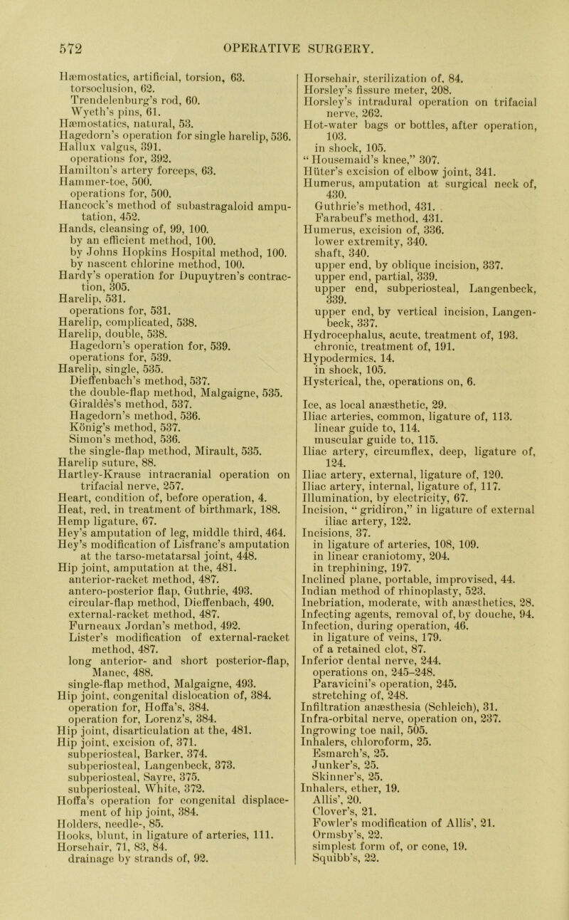 Haemostatics, artificial, torsion, 63. torsoclusion, 62. Trendelenburg’s rod, 60. Wyeth’s pins, 61. Haemostatics, natural, 53. Hagedorn’s operation for single harelip, 536. Hallux valgus, 391. operations for, 392. Hamilton’s artery forceps, 63. Hammer-toe, 500. operations for, 500. Hancock s method of subastragaloid ampu- tation, 452. Hands, cleansing of, 99, 100. by an efficient method, 100. by Johns Hopkins Hospital method, 100. by nascent chlorine method, 100. Hardy’s operation for Dupuytren’s contrac- tion, 305. Harelip, 531. operations for, 531. Harelip, complicated, 538. Harelip, double, 538. Hagedorn’s operation for, 539. operations for, 539. Harelip, single, 535. Dieffenbach’s method, 537. the double-flap method, Malgaigne, 535. Giraldes’s method, 537. Hagedorn’s method, 536. Konig’s method, 537. Simon’s method, 536. the single-flap method, Mirault, 535. Harelip suture, 88. Hartley-Krause intracranial operation on trifacial nerve, 257. Heart, condition of, before operation, 4. Heat, red, in treatment of birthmark, 188. Hemp ligature, 67. Hey’s amputation of leg, middle third, 464. Key’s modification of Lisfranc’s amputation at the tarso-metatarsal joint, 448. Hip joint, amputation at the, 481. anterior-racket method, 487. antero-posterior flap, Guthrie, 493. circular-flap method, Dieffenbach, 490. external-racket method, 487. Furneaux Jordan’s method, 492. Lister’s modification of external-racket method, 487. long anterior- and short posterior-flap, Manec, 488. single-flap method, Malgaigne, 493. Hip joint, congenital dislocation of, 384. operation for, Holla’s, 384. operation for, Lorenz’s, 384. Hip joint, disarticulation at the, 481. Hip joint, excision of, 371. subperiosteal, Barker. 374. subperiosteal, Langenbeck, 373. subperiosteal, Sayre, 375. subperiosteal, White, 372. Holla’s operation for congenital displace- ment of hip joint, 384. Holders, needle-, 85. Hooks, blunt, in ligature of arteries, 111. Horsehair, 71, 83, 84. drainage by strands of, 92. Horsehair, sterilization of. 84. Horsley’s fissure meter, 208. Horsley’s intradural operation on trifacial nerve, 262. Hot-water bags or bottles, after operation, 103. in shock, 105. “ Housemaid’s knee,” 307. IIliter’s excision of elbow joint, 341. Humerus, amputation at surgical neck of, 430. Guthrie’s method, 431. Farabeuf’s method, 431. Humerus, excision of, 336. lower extremity, 340. shaft, 340. upper end, by oblique incision, 337. upper end, partial, 339. upper end, subperiosteal, Langenbeck, 339. upper end, by vertical incision, Langen- beck, 337. Hydrocephalus, acute, treatment of, 193. chronic, treatment of, 191. Hypodermics. 14. in shock, 105. Hysterical, the, operations on, 6. Ice, as local ana?sthetic, 29. Iliac arteries, common, ligature of, 113. linear guide to, 114. muscular guide to, 115. Iliac artery, circumflex, deep, ligature of, 124. Iliac artery, external, ligature of, 120. Iliac artery, internal, ligature of, 117. Illumination, by electricity, 67. Incision, “ gridiron,” in ligature of external iliac artery, 122. Incisions, 37. in ligature of arteries, 108, 109. in linear craniotomy, 204. in trephining, 197. Inclined plane, portable, improvised, 44. Indian method of rhinoplasty, 523. Inebriation, moderate, with anaesthetics, 28. Infecting agents, removal of, by douche, 94. Infection, during operation, 46. in ligature of veins, 179. of a retained clot, 87. Inferior dental nerve, 244. operations on, 245-248. Paravicini’s operation, 245. stretching of, 248. Infiltration anaesthesia (Schleich), 31. Infra-orbital nerve, operation on, 237. Ingrowing toe nail, 505. Inhalers, chloroform, 25. Esmarch’s, 25. Junker’s, 25. Skinner’s, 25. Inhalers, ether, 19. Allis’, 20. Clover’s, 21. Fowler’s modification of Allis’, 21. Ormsby’s, 22. simplest form of, or cone, 19. Squibb’s, 22.