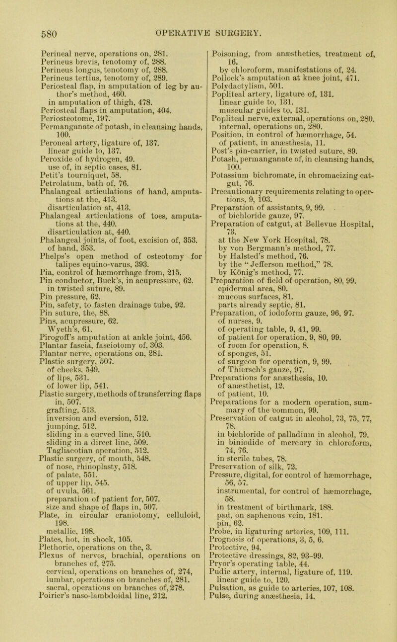 Perineal nerve, operations on, 281. Perineus brevis, tenotomy of, 288. Perineus longus, tenotomy of, 288. Perineus tertius, tenotomy of, 289. Periosteal flap, in amputation of leg by au- thor’s method, 460. in amputation of thigh, 478. Periosteal flaps in amputation, 404. Periosteotome, 197. Permanganate of potash, in cleansing hands, 100. Peroneal artery, ligature of, 137. linear guide to, 137. Peroxide of hydrogen, 49. use of, in septic cases, 81. Petit’s tourniquet, 58. Petrolatum, bath of, 76. Phalangeal articulations of hand, amputa- tions at the, 413. disarticulation at, 413. Phalangeal articulations of toes, amputa- tions at the, 440. disarticulation at, 440. Phalangeal joints, of foot, excision of, 353. of hand, 353. Phelps’s open method of osteotomy for talipes equino-varus, 393. Pia, control of haemorrhage from, 215. Pin conductor, Buck’s, in acupressure, 62. in twisted suture, 89. Pin pressure, 62. Pin, safety, to fasten drainage tube, 92. Pin suture, the, 88. Pins, acupressure, 62. Wyeth’s, 61. Pirogoff’s amputation at ankle joint, 456. Plantar fascia, fasciotomy of, 303. Plantar nerve, operations on, 281. Plastic surgery, 507. of cheeks, 549. of lips, 531. of lower lip, 541. Plastic surgery, methods of transferring flaps in, 507. grafting, 513. inversion and eversion, 512. jumping, 512. sliding in a curved line, 510. sliding in a direct line, 509. Tagliacotian operation, 512. Plastic surgery, of mouth, 548. of nose, rhinoplasty, 518. of palate, 551. of upper lip, 545. of uvula, 561. preparation of patient for, 507. size and shape of flaps in, 507. Plate, in circular craniotomy, celluloid, 198. metallic, 198. Plates, hot, in shock, 105. Plethoric, operations on the, 3. Plexus of nerves, brachial, operations on branches of, 275. cervical, operations on branches of, 274, lumbar, operations on branches of, 281. sacral, operations on branches of, 278. Poirier’s naso-lambdoidal line, 212. Poisoning, from anaesthetics, treatment of, 16. by chloroform, manifestations of, 24. Pollock’s amputation at knee joint, 471. Polydactylism, 501. Popliteal artery, ligature of, 131. linear guide to, 131. muscular guides to, 131. Popliteal nerve, external, operations on, 280. internal, operations on, 280. Position, in control of haemorrhage, 54. of patient, in anaesthesia, 11. Post’s pin-carrier, in twisted suture, 89. Potash, permanganate of, in cleansing hands, 100. Potassium bichromate, in chromacizing cat- gut, 76. Precautionary requirements relating to oper- tions, 9, 103. Preparation of assistants, 9, 99. of bichloride gauze, 97. Preparation of catgut, at Bellevue Hospital, 73. at the New York Hospital, 78. by von Bergraann’s method, 77. by Halsted’s method, 76. by the “Jefferson method,” 78. by Konig’s method, 77. Preparation of field of operation, 80. 99. epidermal area, 80. mucous surfaces, 81. parts already septic, 81. Preparation, of iodoform gauze, 96, 97. of nurses, 9. of operating table, 9, 41, 99. of patient for operation, 9, 80, 99. of room for operation, 8. of sponges, 51. of surgeon for operation, 9, 99. of Thiersch’s gauze, 97. Preparations for anaesthesia, 10. of anaesthetist, 12. of patient. 10. Preparations for a modern operation, sum- mary of the common, 99. Preservation of catgut in alcohol, 73, 75, 77, 78. in bichloride of palladium in alcohol, 79. in biniodide of mercury in chloroform, 74, 76. in sterile tubes, 78. Preservation of silk, 72. Pressure, digital, for control of haemorrhage, 56, 57. instrumental, for control of haemorrhage, 58. in treatment of birthmark, 188. pad, on saphenous vein, 181. pin, 62. Probe, in ligaturing arteries, 109, 111. Prognosis of operations, 3, 5, 6. Protective, 94. Protective dressings, 82, 93-99. Pryor’s operating table, 44. Pudic artery, internal, ligature of, 119. linear guide to, 120. Pulsation, as guide to arteries, 107, 108. Pulse, during anaesthesia, 14.