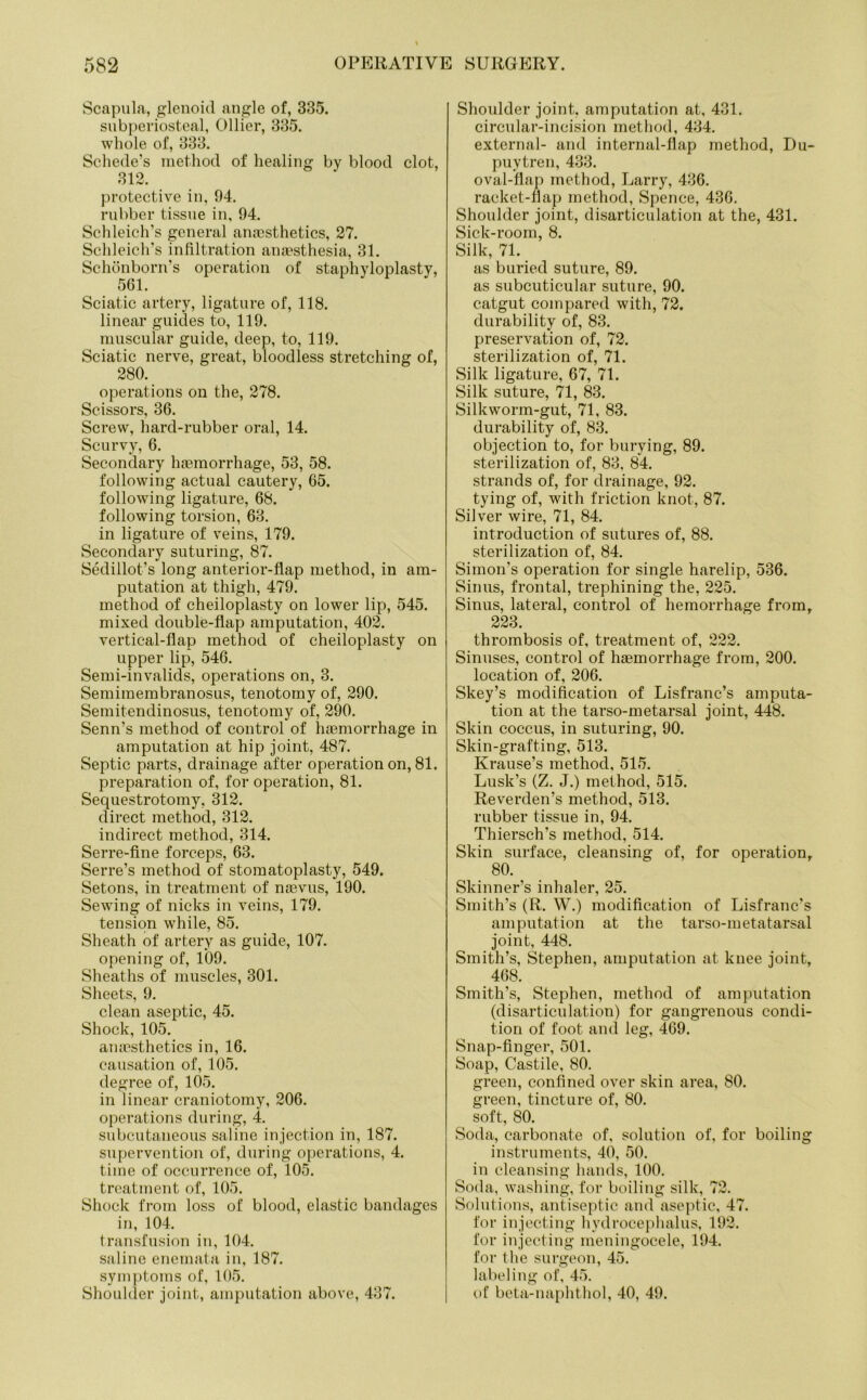 Scapula, glenoid angle of, 335. subperiosteal, Ollier, 335. whole of, 333. Schede’s method of healing by blood clot, 312. protective in, 94. rubber tissue in, 94. Schleich’s general anaesthetics, 27. Schleich’s infiltration anaesthesia, 31. Schonborn’s operation of staphyloplasty, 561. Sciatic artery, ligature of, 118. linear guides to, 119. muscular guide, deep, to, 119. Sciatic nerve, great, bloodless stretching of, 280. operations on the, 278. Scissors, 36. Screw, hard-rubber oral, 14. Scurvy, 6. Secondary haemorrhage, 53, 58. following actual cautery, 65. following ligature, 68. following torsion, 63. in ligature of veins, 179. Secondary suturing, 87. Sedillot’s long anterior-flap method, in am- putation at thigh, 479. method of cheiloplasty on lower lip, 545. mixed double-flap amputation, 402. vertical-flap method of cheiloplasty on upper lip, 546. Semi-invalids, operations on, 3. Semimembranosus, tenotomy of, 290. Semitendinosus, tenotomy of, 290. Senn’s method of control of haemorrhage in amputation at hip joint, 487. Septic parts, drainage after operation on, 81. preparation of, for operation, 81. Sequestrotomy, 312. direct method, 312. indirect method, 314. Serre-fine forceps, 63. Serre’s method of stomatoplasty, 549. Setons, in treatment of naevus, 190. Sewing of nicks in veins, 179. tension while, 85. Sheath of artery as guide, 107. opening of, 109. Sheaths of muscles, 301. Sheets, 9. clean aseptic, 45. Shock, 105. anaesthetics in, 16. causation of, 105. degree of, 105. in linear craniotomy, 206. operations during, 4. subcutaneous saline injection in, 187. supervention of, during operations, 4. time of occurrence of, 105. treatment of, 105. Shock from loss of blood, elastic bandages in, 104. transfusion in, 104. saline enemata in, 187. symptoms of, 105. Shoulder joint, amputation above, 437. Shoulder joint, amputation at, 431. circular-incision method, 434. external- and internal-flap method, Du- puytren, 433. oval-flap method, Larry, 436. racket-flap method, Spence, 436. Shoulder joint, disarticulation at the, 431. Sick-room, 8. Silk, 71. as buried suture, 89. as subcuticular suture, 90. catgut compared with, 72. durability of, 83. preservation of, 72. sterilization of, 71. Silk ligature, 67, 71. Silk suture, 71, 83. Silkworm-gut, 71, 83. durability of, 83. objection to, for burying, 89. sterilization of, 83. 84. strands of, for drainage, 92. tying of, with friction knot, 87. Silver wire, 71, 84. introduction of sutures of, 88. sterilization of, 84. Simon’s operation for single harelip, 536. Sinus, frontal, trephining the, 225. Sinus, lateral, control of hemorrhage from, 223. thrombosis of, treatment of, 222. Sinuses, control of haemorrhage from, 200. location of, 206. Skey’s modification of Lisfranc’s amputa- tion at the tarso-metarsal joint, 448. Skin coccus, in suturing, 90. Skin-grafting, 513. Krause’s method, 515. Lusk’s (Z. J.) method, 515. Reverden’s method, 513. rubber tissue in, 94. Thiersch’s method, 514. Skin surface, cleansing of, for operation, 80. Skinner’s inhaler, 25. Smith’s (R. W.) modification of Lisfranc’s amputation at the tarso-metatarsal joint, 448. Smith’s, Stephen, amputation at knee joint, 468. Smith’s, Stephen, method of amputation (disarticulation) for gangrenous condi- tion of foot and leg, 469. Snap-finger, 501. Soap, Castile, 80. green, confined over skin area, 80. green, tincture of, 80. soft, 80. Soda, carbonate of, solution of, for boiling instruments, 40, 50. in cleansing hands, 100. Soda, washing, for boiling silk, 72. Solutions, antiseptic and aseptic, 47. for injecting hydrocephalus, 192. for injecting meningocele, 194. for the surgeon, 45. labeling of, 45. of beta-naphthol, 40, 49.