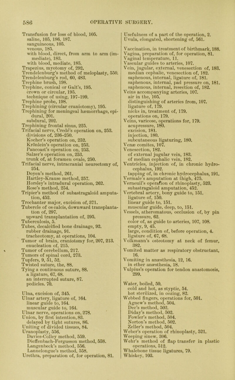 Transfusion for loss of blood, 105. saline, 105, 186, 187. sanguineous, 105. venous, 185. with blood, direct, from arm to arm (im- mediate), 188. with blood, mediate, 185. Trapezius, myotomy of, 292. Trendelenburg’s method of meloplasty, 550. Trendelenburg’s rod, 60, 483. Trephine brush, 198. Trephine, conical or Galt’s, 195. crown or circular, 195. technique of using, 197-199. Trephine probe, 198. Trephining (circular craniotomy), 195. Trephining for meningeal haemorrhage, epi- dural, 201. subdural, 202. Trephining frontal sinus, 225. Trifacial nerve, Crede’s operation on, 253. divisions of, 236-250. Kocher’s operation on, 252. Kronlein’s operation on, 253. Pancoast’s operation on, 253. Salzer’s operation on, 253. trunk of, at foramen ovale, 250. Trifacial nerve, intracranial neurectomy of, 254. Doyen’s method, 261. Hartley-Krause method, 257. Horsley’s intradural operation, 262. Rose’s method, 254. Tripier’s method of subastragaloid amputa- tion, 452. Trochanter major, excision of, 371. Tubercle of os calcis, downward transplanta- tion of, 297. upward transplantation of, 295. Tuberculosis, 5. Tubes, decalcified bone drainage, 92. rubber drainage, 91. tracheotomy, at operations, 104. Tumor of brain, craniotomy for, 207, 213. enucleation of, 215. Tumor of cerebellum, 217. Tumors of spinal cord, 273. Tupfers, 9, 51, 52. Twisted suture, the, 88. Tying a continuous suture, 88. a ligature, 67, 68. an interrupted suture, 87. pedicles. 70. Ulna, excision of, 345. Ulnar artery, ligature of, 164. linear guide to, 164. muscular guide to, 164. Ulnar nerve, operations on, 278. Union, by first intention, 83. delayed by tight sutures, 86. Uniting of divided tissues, 84. Uranoplasty, 556. Davies-Colley method, 559. Dieffenbach-Pergusson method, 558. Langen beck’s method, 556. Lannelongue’s method, 558. Urethra, preparation of, for operation, 81. Usefulness of a part of the operation, 2. Uvula, elongated, shortening of, 561. Vaccination, in treatment of birthmark, 188. Vagina, preparation of, for operation, 81. Vaginal temperature, 11. Vascular guides to arteries, 107. Vein, jugular, external, venesection of, 183. median cephalic, venesection of, 182. saphenous, internal, ligature of, 181. saphenous, internal, pad pressure on, 181. saphenous, internal, resection of, 182. Veins accompanying arteries, 107. air in the, 105. distinguishing of arteries from, 107. ligature of, 179. nicks in, treatment of, 179. operations on, 179. Veins, varicose, operations for, 179. acupressure, 180. excision, 181. injection, 180. subcutaneous ligaturing, 180. Venae comites, 107. Venesection, 182. of external jugular vein, 183. of median cephalic vein, 182. Ventricles, injection of, in chronic hydro- cephalus, 192. tapping of, in chronic hydrocephalus, 191. Vermale’s amputation at thigh, 475. Verneuil’s operafion of rhinoplasty, 523. subastragaloid amputation, 452. Vertebral artery, bony guide to, 151. ligature of, 150. linear guide to, 151. muscular guide, deep, to, 151. Vessels, atheromatous, occlusion of, by pin pressure, 62. color of, as guide to arteries, 107, 108. empty, 9, 45. large, condition of, before operation, 4. ligature of, 67, 68. Volkmann’s osteotomy at neck of femur, 382. Vomited matter as respiratory obstructant, 16. Vomiting in anaesthesia, 12, 16. in ether anaesthesia, 18. Vulpius’s operation for tendon anastomosis,. 299. Water, boiled, 50. cold and hot, as styptic, 54. hot sterilized, in oozing, 82. Webbed fingers, operations for, 501. Agnew’s method, 504. Dec’s method, 502. Diday’s method, 502. Fowler’s method, 504. Norton's method, 502. Zeller’s method, 504. Weber’s operation of rhinoplasty, 521. Weeping sinew, 306. Wehr’s method of flap transfer in plastic operations, 512. Whalebone tissue ligatures, 79. Whiskey, 103.