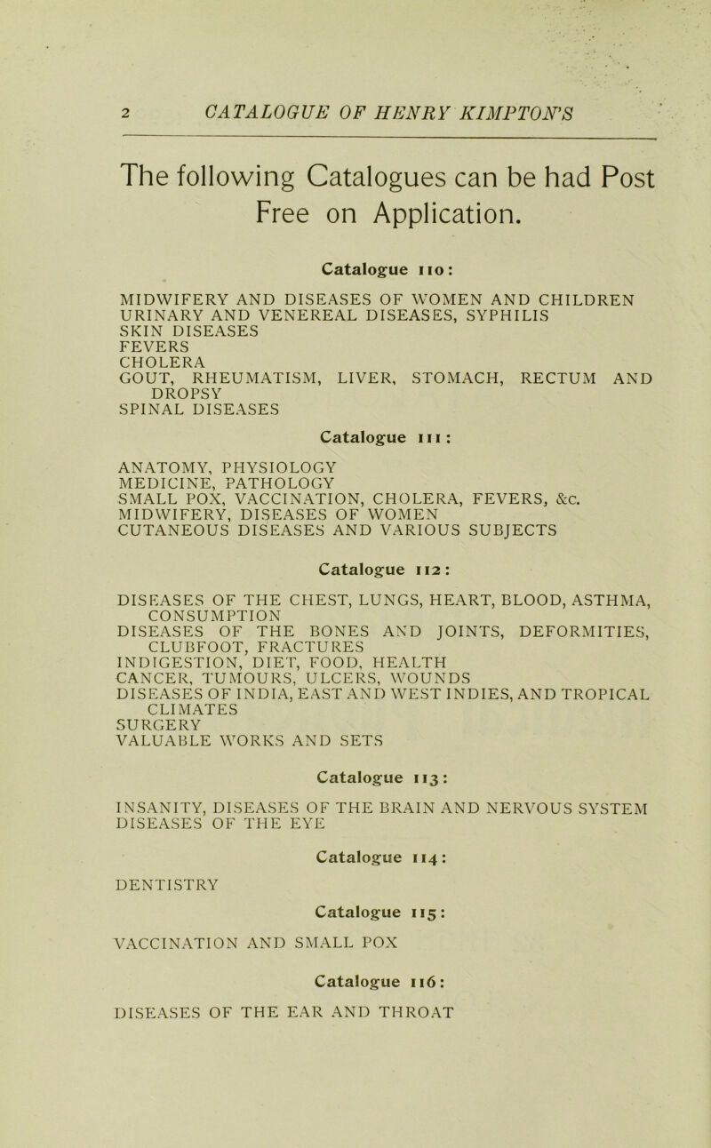 The following Catalogues can be had Post Free on Application. Catalogue no: MIDWIFERY AND DISEASES OF WOMEN AND CHILDREN URINARY AND VENEREAL DISEASES, SYPHILIS SKIN DISEASES FEVERS CHOLERA GOUT, RHEUMATISM, LIVER, STOMACH, RECTUM AND DROPSY SPINAL DISEASES Catalogue 111: ANATOMY, PHYSIOLOGY MEDICINE, PATHOLOGY SMALL POX, VACCINATION, CHOLERA, FEVERS, &c. MIDWIFERY, DISEASES OF WOMEN CUTANEOUS DISEASES AND VARIOUS SUBJECTS Catalogue 112: DISEASES OF THE CHEST, LUNGS, HEART, BLOOD, ASTHMA, CONSUMPTION DISEASES OF THE BONES AND JOINTS, DEFORMITIES, CLUBFOOT, FRACTURES INDIGESTION, DIET, FOOD, HEALTH CANCER, TUMOURS, ULCERS, WOUNDS DISEASES OF INDIA, EAST AND WEST INDIES, AND TROPICAL CLIMATES SURGERY VALUABLE WORKS AND SETS Catalogue 113: INSANITY, DISEASES OF THE BRAIN AND NERVOUS SYSTEM DISEASES OF THE EYE Catalogue 114: DENTISTRY Catalogue 115: VACCINATION AND SMALL POX Catalogue 116: DISEASES OF THE EAR AND THROAT