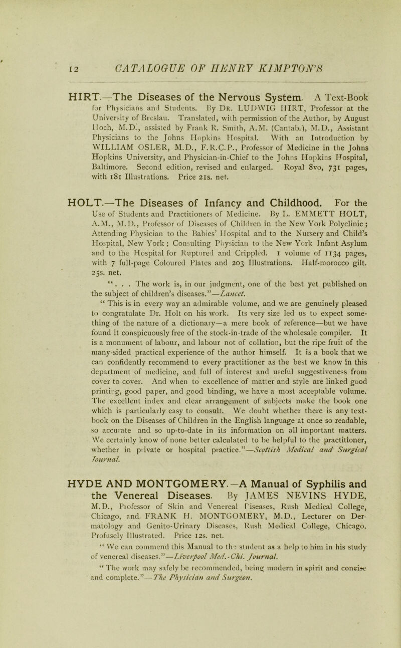 HIRT.—The Diseases of the Nervous System. A Text-Book for Physicians and Students. By Dr. LUDWIG I1IRT, Professor at the University of Breslau. Translated, with permission of the Author, by August I loch, M.D., assisted by Frank R. Smith, A.M. (Cantab.), M.D., Assistant Physicians to the Johns Hopkins Hospital. With an Introduction by WILLIAM OSLER, M.D., F.R.C.P., Professor of Medicine in the Johns Hopkins University, and Physician-in-Chief to the Johns Hopkins Hospital, Baltimore. Second edition, revised and enlarged. Royal 8vo, 731 pages, with 181 Illustrations. Price 21s. net. HOLT.—The Diseases of Infancy and Childhood. For the Use of Students and Practitioners of Medicine. By L. EMMETT HOLT, A.M., M.D., Professor of Diseases of Children in the New York Polyclinic; Attending Physician to the Babies’ Hospital and to the Nursery and Child’s Hospital, New York ; Consulting Physician to the New York Infant Asylum and to the Hospital for Ruptured and Crippled. I volume of 1134 pages, with 7 full-page Coloured Plates and 203 Illustrations. Half-morocco gilt. 25s. net. “ . . . The work is, in our judgment, one of the best yet published on the subject of children’s diseases.”—Lancet. “ This is in every way an admirable volume, and we are genuinely pleased to congratulate Dr. Holt on his work. Its very size led us to expect some- thing of the nature of a dictionary—a mere book of reference—but we have found it conspicuously free of the stock-in-trade of the wholesale compiler. It is a monument of labour, and labour not of collation, but the ripe fruit of the many-sided practical experience of the author himself. It is a book that we can confidently recommend to every practitioner as the best we know in this department of medicine, and full of interest and useful suggestiveness from cover to cover. And when to excellence of matter and style are linked good printing, good paper, and good binding, we have a most acceptable volume. The excellent index and clear arrangement of subjects make the book one which is particularly easy to consult. We doubt whether there is any text- book on the Diseases of Children in the English language at once so readable, so accurate and so up-to-date in its information on all important matters. We certainly know of none better calculated to be helpful to the practitioner, whether in private or hospital practice.”—Scottish Medical and Surgical Tournal. HYDE AND MONTGOMERY.-A Manual of Syphilis and the Venereal Diseases. By JAMES NEVINS HYDE, M.D., Piofessor of Skin and Venereal Tiseases, Rush Medical College, Chicago, and FRANK H. MONTGOMERY, M.D., Lecturer on Der- matology and Genito-Urinary Diseases, Rush Medical College, Chicago. Profusely Illustrated. Price 12s. net. “ We can commend this Manual to the student as a help to him in his study of venereal diseases.”—Liverpool Med.-Chi. Journal. “ The work may safely be recommended, being modern in spirit and concise and complete.”—The Physician and Surgeon.