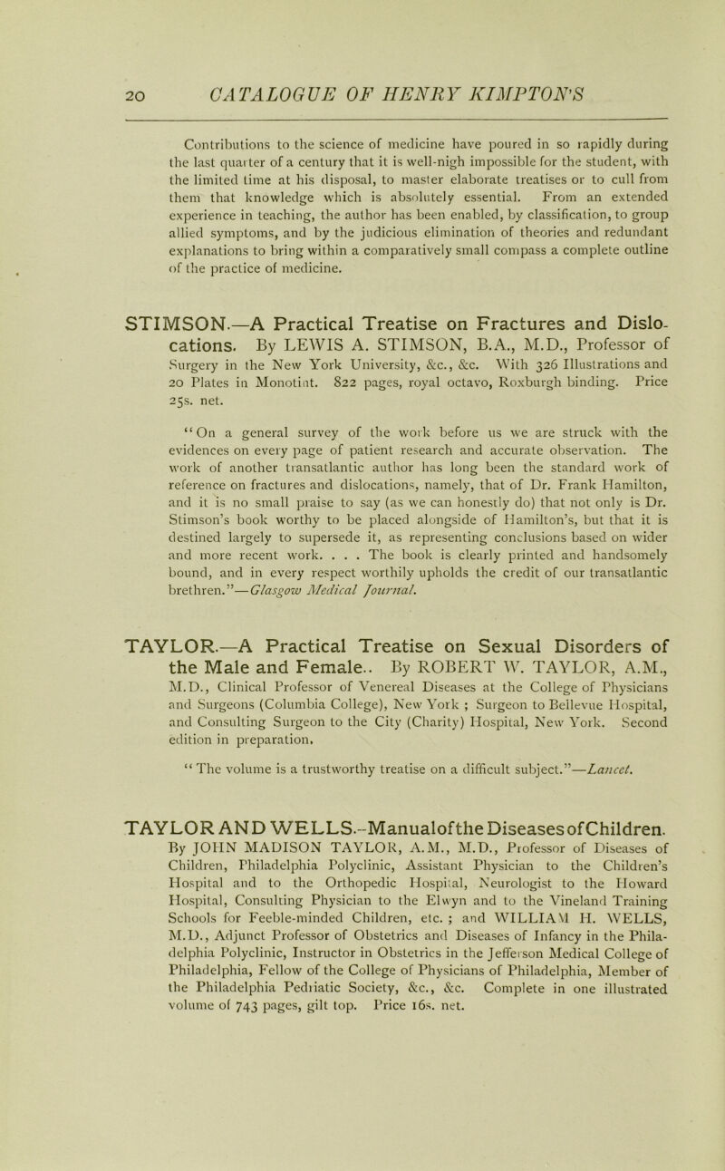 Contributions to the science of medicine have poured in so rapidly during the last quarter of a century that it is well-nigh impossible for the student, with the limited time at his disposal, to master elaborate treatises or to cull from them that knowledge which is absolutely essential. From an extended experience in teaching, the author has been enabled, by classification, to group allied symptoms, and by the judicious elimination of theories and redundant explanations to bring within a comparatively small compass a complete outline of the practice of medicine. STIMSON.—A Practical Treatise on Fractures and Dislo- cations. By LEWIS A. STIMSON, B.A., M.D., Professor of Surgery in the New York University, &c., &c. With 326 Illustrations and 20 Plates in Monotint. 822 pages, royal octavo, Roxburgh binding. Price 25s. net. “On a general survey of the work before us we are struck with the evidences on every page of patient research and accurate observation. The work of another transatlantic author has long been the standard work of reference on fractures and dislocations, namely, that of Dr. Frank Hamilton, and it is no small praise to say (as we can honestly do) that not only is Dr. Stimson’s book worthy to be placed alongside of Hamilton’s, but that it is destined largely to supersede it, as representing conclusions based on wider and more recent work. . . . The book is clearly printed and handsomely bound, and in every respect worthily upholds the credit of our transatlantic brethren. ”— Glasgow Medical Journal. TAYLOR.—A Practical Treatise on Sexual Disorders of the Male and Female.. By ROBERT W. TAYLOR, A.M., M.D., Clinical Professor of Venereal Diseases at the College of Physicians and Surgeons (Columbia College), New York ; Surgeon to Bellevue Hospital, and Consulting Surgeon to the City (Charity) Hospital, New York. Second edition in preparation, “ The volume is a trustworthy treatise on a difficult subject.”—Lancet. TAYLOR AND WELLS.-ManualoftheDiseasesofChildren. By JOHN MADISON TAYLOR, A.M., M.D., Professor of Diseases of Children, Philadelphia Polyclinic, Assistant Physician to the Children’s Flospital and to the Orthopedic Hospital, Neurologist to the Howard Hospital, Consulting Physician to the Elwyn and to the Vineland Training Schools for Feeble-minded Children, etc. ; and WILLIAM H. WELLS, M.D., Adjunct Professor of Obstetrics and Diseases of Infancy in the Phila- delphia Polyclinic, Instructor in Obstetrics in the Jefferson Medical College of Philadelphia, Fellow of the College of Physicians of Philadelphia, Member of the Philadelphia Pediiatic Society, &c., &c. Complete in one illustrated volume of 743 pages, gilt top. Price 16s. net.