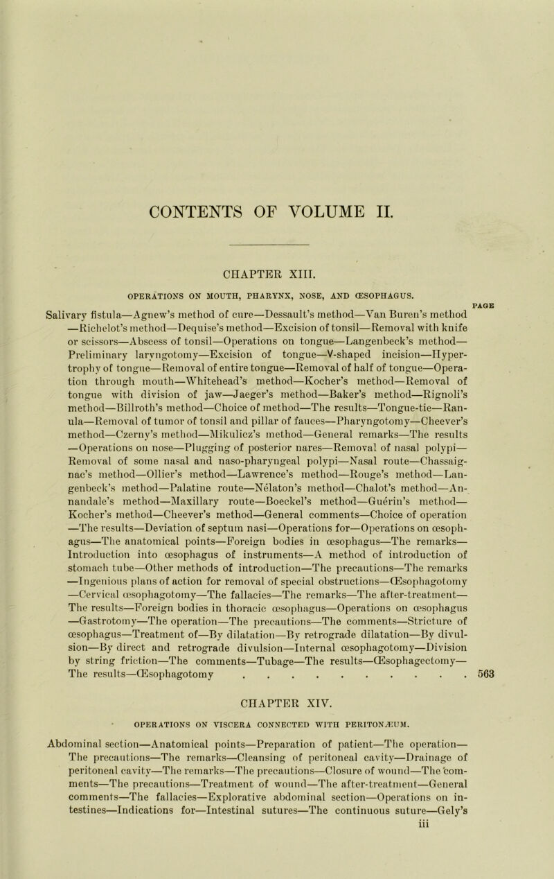 CONTENTS OF VOLUME II. CHAPTER XIII. OPERATIONS ON MOUTH, PHARYNX, NOSE, AND (ESOPHAGUS. PAGE Salivary fistula—Agnew’s method of cure—Dessault’s method—Van Buren’s method —Richelot’s method—Dequise’s method—Excision of tonsil—Removal with knife or scissors—Abscess of tonsil—Operations on tongue—Langenbeck’s method— Preliminary laryngotomy—Excision of tongue—V-shaped incision—Hyper- trophy of tongue—Removal of entire tongue—Removal of half of tongue—Opera- tion through mouth—Whitehead’s method—Kocher’s method—Removal of tongue with division of jaw—Jaeger’s method—Baker’s method—Rignoli’s method—Billroth’s method—Choice of method—The results—Tongue-tie—Ran- ula—Removal of tumor of tonsil and pillar of fauces—Pharyngotomy—Cheever’s method—Czerny’s method—Mikulicz’s method—General remarks—The results —Operations on nose—Plugging of posterior nares—Removal of nasal polypi— Removal of some nasal and naso-pharyngeal polypi—Nasal route—Chassaig- nac’s method—Ollier’s method—Lawrence’s method—Rouge’s method—Lan- genbeck’s method—Palatine route—Nelaton’s method—Chalot’s method—An- nandale’s method—Maxillary route—Boeckel’s method—Guerin’s method— Kocher’s method—Cheever’s method—General comments—Choice of operation —The results—Deviation of septum nasi—Operations for—Operations on oesoph- agus—The anatomical points—Foreign bodies in oesophagus—The remarks— Introduction into oesophagus of instruments—A method of introduction of stomach tube—Other methods of introduction—The precautions—The remarks —Ingenious plans of action for removal of special obstructions—ffisophagotomy —Cervical oesophagotomy—The fallacies—The remarks—The after-treatment— The results—Foreign bodies in thoracic oesophagus—Operations on oesophagus —Gastrotomy—The operation—The precautions—The comments—Stricture of oesophagus—Treatment of—By dilatation—By retrograde dilatation—By divul- sion—By direct and retrograde divulsion—Internal oesophagotomy—Division by string friction—The comments—Tubage—The results—CEsophagectomy— The results—Oesophagotomy 563 CHAPTER XIV. OPERATIONS ON VISCERA CONNECTED WITH PERITONEUM. Abdominal section—Anatomical points—Preparation of patient—The operation— The precautions—The remarks—Cleansing of peritoneal cavity—Drainage of peritoneal cavity—The remarks—The precautions—Closure of wound—The'com- ments—The precautions—Treatment of wound—The after-treatment—General comments—The fallacies—Explorative abdominal section—Operations on in- testines—Indications for—Intestinal sutures—The continuous suture—Gely’s