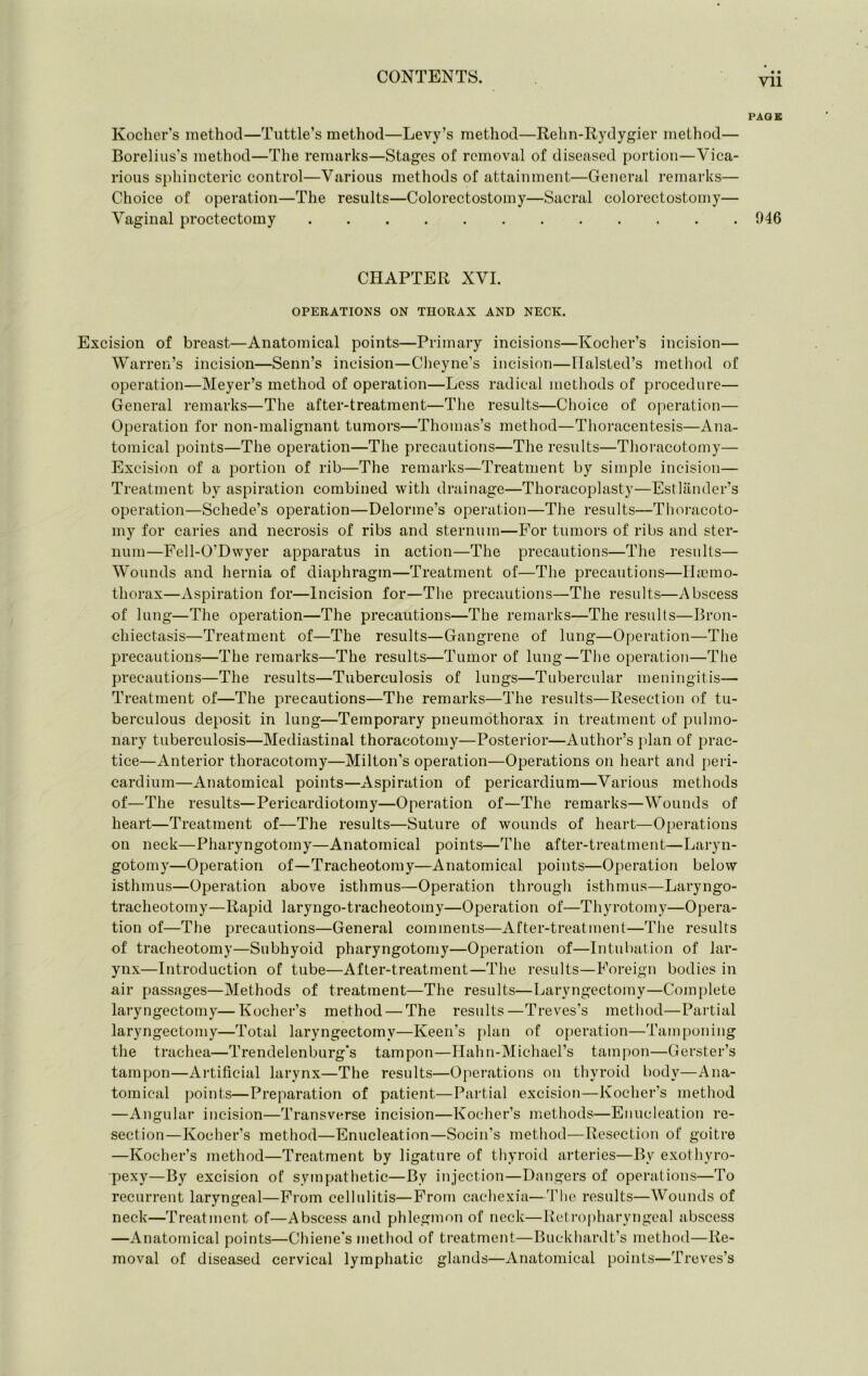 Kocher’s method—Tuttle’s method—Levy’s method—Rehn-Rydygier method— Borelius's method—The remarks—Stages of removal of diseased portion—Vica- rious sphincteric control—Various methods of attainment—General remarks— Choice of operation—The results—Colorectostomy—Sacral colorectostomy— Vaginal proctectomy CHAPTER XVI. OPERATIONS ON THORAX AND NECK. Excision of breast—Anatomical points—Primary incisions—Kocher’s incision— Warren’s incision—Seim’s incision—Cheyne’s incision—Ilalsted’s method of operation—Meyer’s method of operation—Less radical methods of procedure— General remarks—The after-treatment—The results—Choice of operation— Operation for non-malignant tumors—Thomas’s method—Thoracentesis—Ana- tomical points—The operation—Tlie precautions—The results—Thoracotomy— Excision of a portion of rib—The remarks—Treatment by simple incision— Treatment by aspiration combined with drainage—Thoracoplasty—Estlilnder’s operation—Schede’s operation—Delorme’s operation—The results—Thoi-acoto- my for caries and necrosis of ribs and sternum—For tumors of ribs and ster- num—Fell-O’Dwyer apparatus in action—The precautions—The results— Wounds and hernia of diaphragm—Treatment of—The precautions—ILcmo- thorax—Aspiration for—Incision for—The precautions—The results—Abscess of lung—The operation—The precautions—The remarks—The results—Bron- chiectasis—Treatment of—The results—Gangrene of lung—Operation—The precautions—The remarks—The results—Tumor of lung—The operation—The precautions—The results—Tuberculosis of lungs—Tubercular meningitis— Treatment of—The precautions—The remarks—The results—Resection of tu- berculous deposit in lung—Temporary pneumothorax in treatment of pulmo- nary tuberculosis—Mediastinal thoracotomy—Posterior—Author’s }dan of prac- tice—Anterior thoracotomy—Milton’s operation—Operations on heart and peri- cardium—Anatomical points—Aspiration of pericardium—Various methods of—The results—Pericardiotomy—Operation of—The remarks—Wounds of heart—Treatment of—The results—Suture of wounds of heart—Operations on neck—Pharyngotomy—Anatomical points—The after-treatment—Laryn- gotomy—Operation of—Tracheotomy—Anatomical points—Operation below isthmus—Operation above isthmus—Operation through isthmus—Laryngo- tracheotomy—Rapid laryngo-tracheotomy—Operation of—Thyrotomy—Opera- tion of—The precautions—General comments—After-treatment—The results of tracheotomy—Subhyoid pharyngotomy—Operation of—Intubation of lar- ynx—Introduction of tube—After-treatment—The results—Foreign bodies in air passages—Methods of treatment—The results—Laryngectomy—Complete laryngectomy—Kocher’s method — The results—Treves’s method—Partial laryngectomy—Total laryngectomy—Keen’s plan of o[)eration—Tamponing the trachea—Trendelenburg’s tampon—Ilahn-Michael’s tampon—Gerster’s tampon—Aitificial larynx—The results—Operations on thyroid body—Ana- tomical points—Preparation of patient—Partial excision—Kocher’s method —Angulai’ incision—Transverse incision—Kocher’s methods—Enucleation re- section—Kocher’s method—Enucleation—Socin’s method—Resection of goitre —Kocher’s method—Treatment by ligature of thyroid arteries—By exothyro- pexy—By excision of sympathetic—By injection—Dangers of operations—To recurrent laryngeal—From cellulitis—From cachexia—The results—Wounds of neck—Treatment of—Abscess and phlegmon of neck—Reti-opharyngeal abscess —Anatomical points—Chiene’s method of treatment—Buckhardt’s method—Re- moval of diseased cervical lympliatic glands—Anatomical points—Treves’s • • Vll PAGE 946