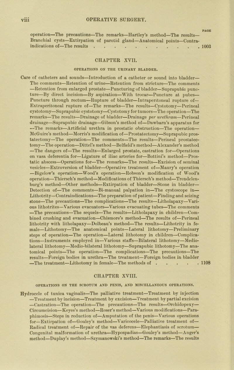 PAGE operation—The precautions—The remarks—Hartley’s method—The results— Branchial cysts—Extirpation of parotid gland—Anatomical points—Contra- indications of—The results 1003 CHAPTER XVII. OPERATIONS ON THE URINARY BLADDER. Care of catheters and sounds—Introduction of a catheter or sound into bladder— The comments—Retention of urine—Retention from stricture—The comments —Retention from enlarged prostate—Puncturing of bladder—Suprapubic punc- ture—By direct incision—By aspiration—With trocar—Puncture at pubes— Puncture through rectum—Rupture of bladder—Intraperitoneal rupture of— Extraperitoneal rupture of—The remarks—The results—Cystotomy—Perineal cystotomy—Suprapubic cystotomy—Cystotomy for tumors—The operation—The remarks—The results—Drainage of bladder—Drainage per urethram—Perineal drainage—Suprapubic drainage—Gibson’s method of—Dawbarn’s apparatus for —The remarks—Artificial urethra in prostatic obstruction—The operation— McGuire’s method—Morris’s modification of—Prostatectomy—Suprapubic pros- tatectomy—The operation—The comments—The results—Perineal prostatec- tomy—The operation—Dittel’s method—Belfield’s method—Alexander’s method —The dangers of—The results—Enlarged prostate, castration for—Operations on vasa deferentia for—Ligature of iliac arteries for—Bottini’s method—Pros- tatic abscess—Operations for—The remarks—The results—Excision of seminal vesicles—Extroversion of bladder—Operative treatment of—Maury’s operation —Bigelow’s operation—Wood’s operation—Robson’s modification of Wood’s operation—Thiersch’s method—Modifications of Thiersch’s method—Trendelen- burg’s method—Other methods—Extirpation of bladder—Stone in bladder— Detection of—The comments—Bi-manual palpation in—The cystoscope in— Lithotrity—Contraindications—The preparation of patient—Finding and seizing stone—The precautions—The complications—The results—Litholapaxy—Vari- ous lithotrites—Various evacuators—Various evacuating tubes—The comments —The precautions—The sequels—The results—Litholapaxy in children—Com- bined crushing and evacuation—Chismore’s method—The results of—Perineal lithotrity with litholapaxy—Dolbeau’s method—The results—Lithotrity in fe- male—Lithotomy—The anatomical points—Lateral lithotomy—Preliminary steps of operation—The operation—Lateral lithotomy in children—Complica- tions—Instruments employed in—Various staffs—Bilateral lithotomy—Medio- lateral lithotomy—Medio-bilateral lithotomy—Suprapubic lithotomy—The ana- tomical points—The operation—The complications—The precautions—The results—Foreign bodies in urethra—The treatment—Foreign bodies in bladder —The treatment—Lithotomy in female—The methods of 1108 CHAPTER XVIII. OPERATIONS ON THE SCROTUM AND PENIS, AND MISCELLANEOUS OPERATIONS. Hydrocele of tunica vaginalis—The palliative treatment—Treatment by injection —Treatment by incision—Treatment by excision—'I'reatment by partial excision —Castration—Tlie operation—The precautions—The results—Orchidopexy— Circumcision—Keyes’s method—Roser’s method—Various modifications—Para- phimosis—Steps in reduction of—Amputation of the penis—Various operations for—Extirpation of—Gouley’s method—Varicocele—Palliative treatment of— Radical treatment of—Repair of the vas deferens—Elephantiasis of scrotum— Congenital malformation of urethra—Hypospadias—Gouley’s method—xVnger’s method—Duplay’s method—Szymanowski’s method—The remarks—The results