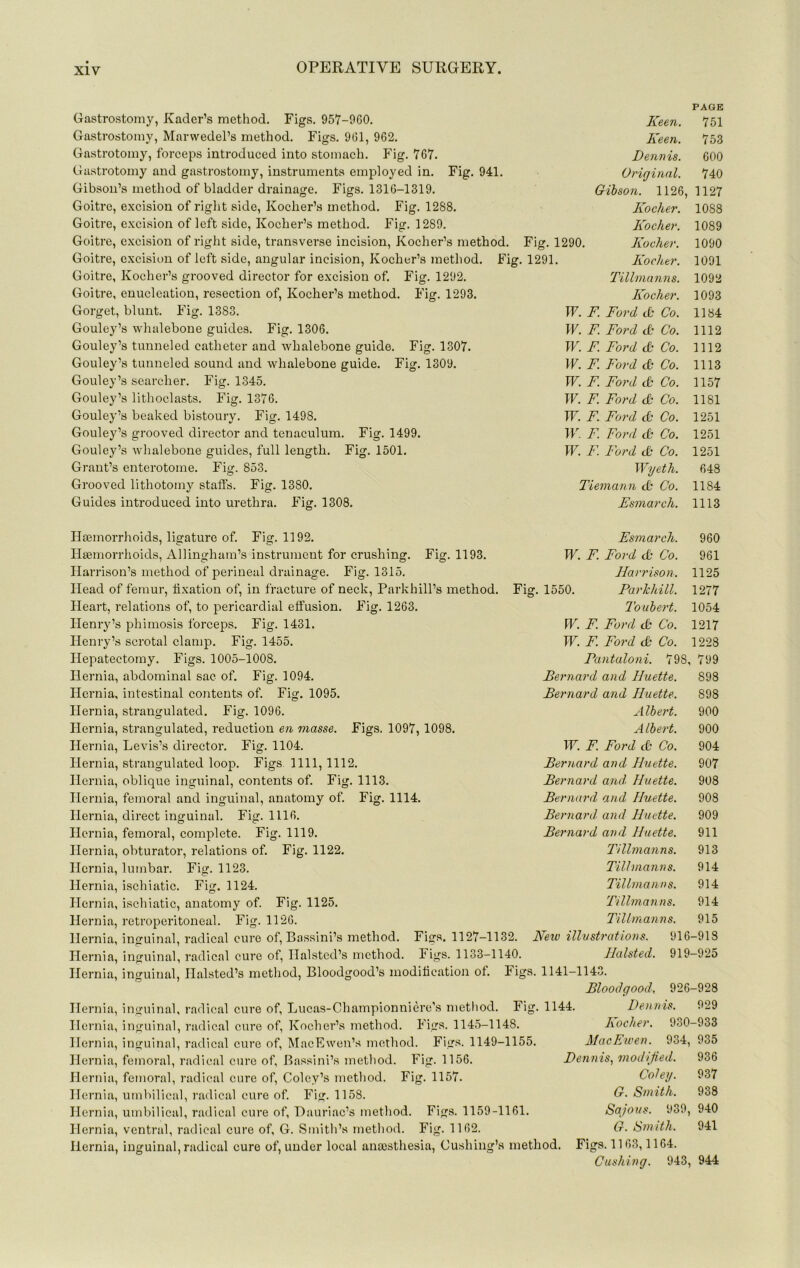 Gastrostomy, Kader’s method. Figs. 957-900. Gastrostomy, Marwedel’s method. Fiffs. 901, 962. Gastrotomy, forceps introduced into stomach. Fig. 767. Gastrotomy and gastrostomy, instruments employed in. Fig. 941. Gibson’s method of bladder drainage. Figs. 1316-1319. Goitre, e.xcision of right side, Koclier’s method. Fig. 1288. Goitre, excision of left side, Kocher’s method. Fig. 1289. Goitre, excision of right side, transverse incision, Kocher’s method. Goitre, excisit>n of left side, angular incision, Kocher’s method. Fig. Goitre, Kocher’s grooved director for excision of. Fig. 1292. Goitre, enucleation, resection of, Kocher’s method. Fig. 1293. Gorget, blunt. Fig. 1383. Gouley’s whalebone guides. Fig. 1306. Gouley’s tunneled catheter and whalebone guide. Fig. 1307. Gouley’s tunneled sound and whalebone guide. Fig. 1309. Gouley’s searcher. Fig. 1345. Gouley’s lithoclasts. Fig. 1376. Gouley’s beaked bistoury. Fig. 1498. Gouley’s grooved director and tenaculum. Fig. 1499. Gouley’s whalebone guides, full length. Fig. 1501. Grant’s enterotome. Fi^. 853. O Grooved lithotomy staffs. Fig. 1380. Guides introduced into urethra. Fig. 1308. PAGE Keen. 751 Keen. 7 53 Dennis. 600 Original. 740 Gibson. 1126, 1127 Kocher. 1088 Kocher. 1089 Fig. 1290. Kocher. 1090 1291. Kocher. 1091 Tillmanns. 1092 Kocher. 1093 W. F. Ford (k Co. 1184 W. F. Ford (Jt Co. 1112 W. F. Ford <& Co. 1112 W. F. Ford & Co. 1113 W. F. Ford & Co. 1157 W. F. Ford & Co. 1181 TF. F. Ford & Co. 1251 W. F. Ford cfr Co. 1251 W. F. Ford <& Co. 1251 Wyeth. 648 Tiemann cb Co. 1184 Esmarch. 1113 Fig. 1193. Figs. 1097, 1098. Hgemorrhoids, ligature of. Fig. 1192. Haemorrhoids, Allingham’s instrument for crushing. Harrison’s method of perineal drainage. Fig. 1315. Head of femur, fixation of, in fracture of neck, Parkhill’s method. Heart, relations of, to pericardial effusion. Fig. 1263. Henry’s phimosis forceps. Fig. 1431. Henry’s scrotal clamp. Fig. 1455. Hepatectomy. Figs. 1005-1008. Hernia, abdominal sac of. Fig. 1094. Hernia, intestinal contents of. Fig. 1095. Hernia, strangulated. Fig. 1096. Hernia, strangulated, reduction en masse. Hernia, Levis’s director. Fig. 1104. Hernia, strangulated loop. Figs. 1111, 1112. Hernia, oblique inguinal, contents of. Fig. 1113. Hernia, femoral and inguinal, anatomy of. Fig. 1114. Hernia, direct inguinal. Fig. 1116. Hernia, femoral, complete. Fig. 1119. Hernia, obturator, relations of. Fig. 1122. Hernia, lumbar. Fig. 1123. Hernia, ischiatic. Fig. 1124. Hernia, ischiatic, anatomy of. Fig. 1125. Hernia, retroperitoneal. Fig. 1126. Hernia, inguinal, radical cure of, Bassini’s method. Hernia, inguinal, radical cure of, Halsted’s method Fig. Figs. 1127-1132. Fiirs. 1133-1140. Hernia, inguinal, Halsted’s method, Bloodgood’s modification of. Hernia, inguinal, radical cure of, Lucas-Championniere’s metliod. Hernia, inguinal, radical cure of, Kocher’s method. Figs. 1145-1148. Hernia, inguinal, radical cure of, MacEwen’s method. Figs. 1149-1155. Hernia, femoral, radical cure of, Bassini’s method. Fig. 1156. Hernia, femoral, radical cure of, Coley’s method. Fig. 1157. Hernia, umbilical, radical cure of. Fig. 1158. Hernia, umbilical, radical cure of, Hauriac’s method. Figs. 1159-1161. Hernia, ventral, radical cure of, G. Smith’s method. Fig. 1162. Hernia, inguinal, radical cure of, under local anaesthesia, Cushing’s method. Esmarch. 960 W. F. Ford & Co. 961 Harrison. 1125 1550. Parlchill. 1277 Toubert. 1054 W. F. Ford cb Co. 1217 W. F. Ford tb Co. 1228 Fantaloni. 798, 799 Bernard and Iluette. 898 Bernard and Huette. 898 Albert. 900 Albert. 900 IF. F. Ford tb Co. 904 Bernard and Huette. 907 Bernard and, Huette. 908 Bernard and Huette. 908 Bernard, and Huette. 909 Bernard and Huette. 911 Tillmanns. 913 Tillmanns. 914 Tillmanns. 914 Tillmanns. 914 TiUmanns. 915 Netv illustrations. 916-918 Halsted. 919-925 1141-1143. Bloodgood. 926-928 Fiof. 1144. Dennis. 929 Figs Kocher. 930-933 MacEwen. 934, 935 Dennis., modified. 936 Coley. 937 G. Smith. 938 Sq/'ous. 939, 940 G. Smith. 941 Figs. 1163,1164. Cushing. 943, 944