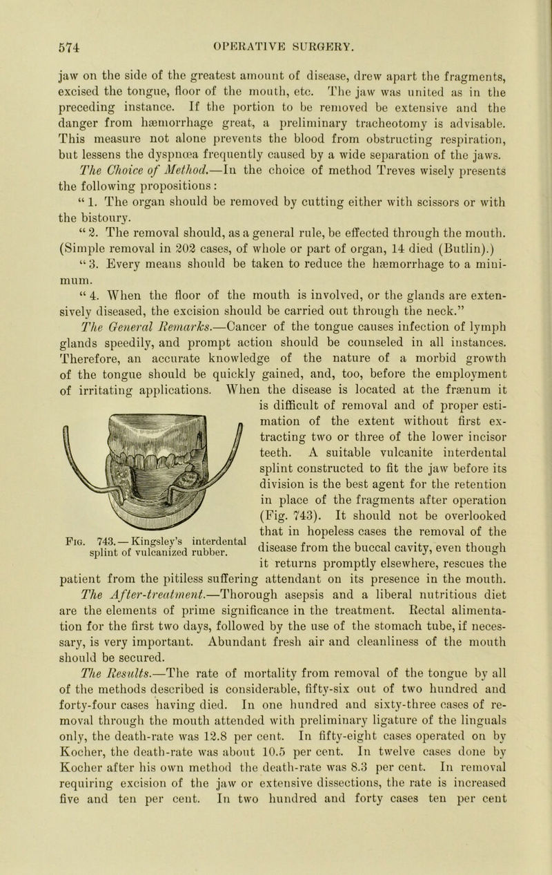 jaw on the side of the greatest amount of disease, drew apart the fragments, excised the tongue, floor of the mouth, etc. Tlie jaw was united as in the preceding instance. If tlie portion to be removed be extensive and the danger from haemorrhage great, a preliminary tracheotomy is advisable. This measure not alone prevents the blood from obstructing respiration, but lessens the dyspnoea frequently caused by a wide separation of the jaws. The Choice of Method.—In the choice of method Treves wisely presents the following propositions: “ 1. The organ should be removed by cutting either with scissors or with the bistoury. “ 2. The removal should, as a general rule, be effected through the mouth. (Simple removal in 202 cases, of whole or part of organ, 14 died (Butlin).) “ 3. Every means should be taken to reduce the haemorrhage to a mini- mum. “ 4. When the floor of the mouth is involved, or the glands are exten- sively diseased, the excision should be carried out through the neck.” The General Remarks.—Cancer of the tongue causes infection of lymph glands speedily, and prompt action should be counseled in all instances. Therefore, an accurate knowledge of the nature of a morbid growth of the tongue should be quickly gained, and, too, before the employment of irritating applications. AVhen the disease is located at the fraenum it is difiicult of removal and of proper esti- mation of the extent without first ex- tracting two or three of the lower incisor teeth. A suitable vulcanite interdental splint constructed to fit the jaw before its division is the best agent for the retention in place of the fragments after operation (Fig. 743). It should not be overlooked that in hopeless cases the removal of the disease from the buccal cavity, even though it returns promptly elsewhere, rescues the patient from the pitiless suffering attendant on its presence in the mouth. The After-treatment.—Thorough asepsis and a liberal nutritious diet are the elements of prime significance in the treatment. Rectal alimenta- tion for the first two days, followed by the use of the stomach tube, if neces- sary, is very important. Abundant fresh air and cleanliness of the mouth should be secured. The Results.—The rate of mortality from removal of the tongue by all of the methods described is considerable, fifty-six out of two hundred and forty-four cases having died. In one hundred and sixty-three cases of re- moval through the mouth attended with preliminary ligature of the linguals only, the death-rate was 12.8 per cent. In fifty-eight cases operated on by Kocher, the death-rate was about 10.5 per cent. In twelve cases done by Kocher after his own method the death-rate was 8.3 per cent. In removal requiring excision of the jaw or extensive dissections, tlie rate is increased five and ten per cent. In two hundred and forty cases ten per cent Fig. 743. — Kingsley’s interdental splint of vulcanized rubber.