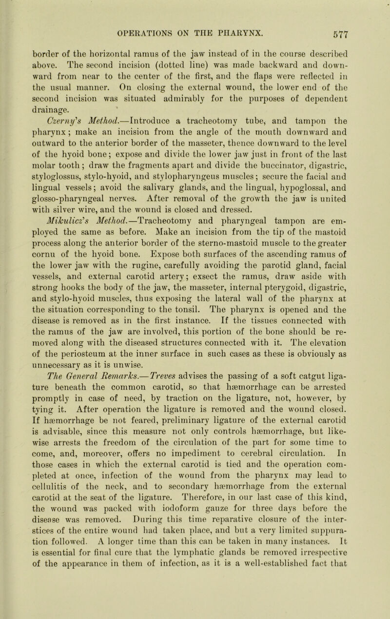 border of tlie horizontal ramus of tlie jaw instead of in the course described above. The second incision (dotted line) was made backward and down- ward from near to the center of the first, and the flaps were reflected in the usual manner. On closing the external wound, the lower end of the second incision was situated admirably for the purposes of dependent drainage. Czerny's Method.—Introduce a tracheotomy tube, and tampon the pharynx ; make an incision from the angle of the mouth downward and outward to the anterior border of the masseter, thence downward to the level of the hyoid bone; expose and divide the lower jaw just in front of the last molar tooth; draw the fragments apart and divide the buccinator, digastric, styloglossus, stylo-hyoid, and stylopharyngeus muscles; secure the facial and lingual vessels; avoid the salivary glands, and the lingual, hypoglossal, and glosso-pharyngeal nerves. After removal of the growth the jaw is united with silver wire, and the wound is closed and dressed. Mikulicz's Method.—Tracheotomy and pharyngeal tampon are em- ployed the same as before. Make an incision from the tip of the mastoid process along the anterior border of the sterno-mastoid muscle to the greater cornu of the hyoid bone. Expose both surfaces of the ascending ramus of the lower jaw with the rugine, carefully avoiding the parotid gland, facial vessels, and external carotid artery; exsect the ramus, draw aside with strong hooks the body of the jaw, the masseter, internal pterygoid, digastric, and stylo-hyoid muscles, thus exposing the lateral wall of the pharynx at the situation corresponding to the tonsil. The pharynx is opened and the disease is removed as in the first instance. If the tissues connected with the ramus of the jaw are involved, this portion of the bone should be re- moved along with the diseased structures connected with it. The elevation of the periosteum at the inner surface in such cases as these is obviously as unnecessary as it is unwise. The General Remarks.—Treves advises the passing of a soft catgut liga- ture beneath the common carotid, so that haemorrhage can be arrested promptly in case of need, by traction on the ligature, not, however, by tying it. After operation the ligature is removed and the wound closed. If haemorrhage be not feared, preliminary ligature of the external carotid is advisable, since this measure not only controls haemorrhage, but like- wise arrests the freedom of the circulation of the part for some time to come, and, moreover, offers no impediment to cerebral circulation. In those cases in which the external carotid is tied and the operation com- pleted at once, infection of the wound from the pharynx may lead to cellulitis of the neck, and to secondary haemorrhage from the external carotid at the seat of the ligature. Therefore, in our last case of this kind, the wound was packed with iodoform gauze for three days before the disease was removed. During this time reparative closure of the inter- stices of the entire wound had taken place, and but a very limited suppura- tion followed. A longer time than this can be taken in many instances. It is essential for final cure that the lymphatic glands be removed irrespective of the appearance in them of infection, as it is a well-established fact that