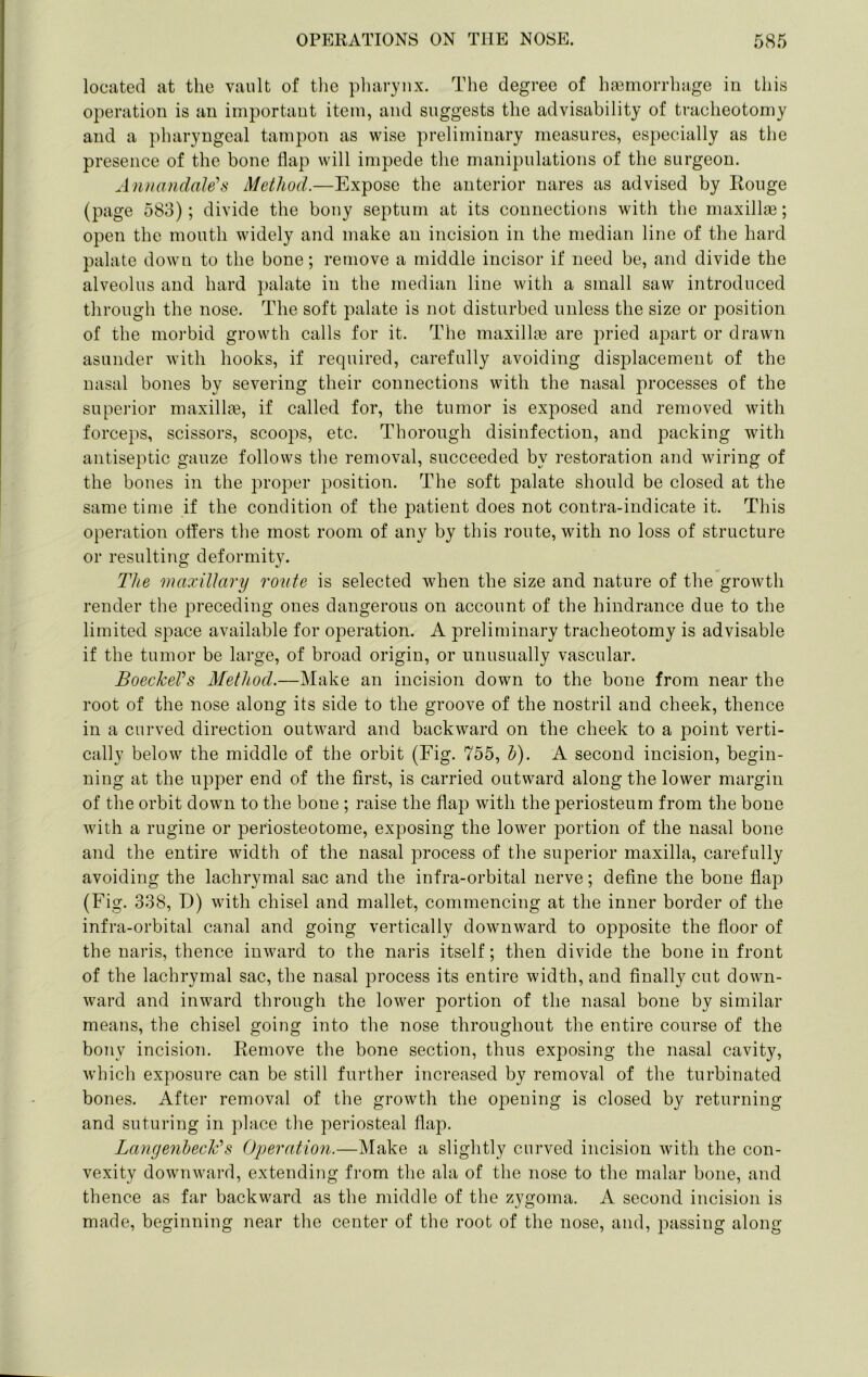 located at the vault of tlie pharynx. The degree of haemorrhage in this operation is an important item, and suggests the advisability of tracheotomy and a pharyngeal tampon as wise preliminary measures, especially as the presence of the bone flap will impede the manipulations of the surgeon. AiDiandale's Method.—Expose the anterior nares as advised by Rouge (page 583); divide the bony septum at its connections with the maxillae; open the mouth widely and make an incision in the median line of the hard palate down to the bone; remove a middle incisor if need be, and divide the alveolus and hard palate in the median line with a small saw introduced through the nose. The soft palate is not disturbed unless the size or position of the morbid growth calls for it. The maxillae are pried apart or drawn asunder with hooks, if required, carefully avoiding disjelacement of the nasal bones by severing their connections with the nasal processes of the superior maxilla3, if called for, the tumor is exposed and removed with forceps, scissors, scoops, etc. Thorough disinfection, and packing with antiseptic gauze follows the removal, succeeded by restoration and wiring of the bones in the proper position. The soft palate should be closed at the same time if the condition of the patient does not contra-indicate it. This operation otfers the most room of any by this route, with no loss of structure or resulting deformity. The maxillary route is selected when the size and nature of the growth render the preceding ones dangerous on account of the hindrance due to the limited space available for operation. A preliminary tracheotomy is advisable if the tumor be large, of broad origin, or unusually vascular. BoeckeVs Method.—Make an incision down to the bone from near the root of the nose along its side to the groove of the nostril and cheek, thence in a curved direction outward and backward on the cheek to a point verti- cally below the middle of the orbit (Fig. 755, h). A second incision, begin- ning at the upper end of the first, is carried outward along the lower margin of the orbit down to the bone ; raise the flap with the periosteum from the bone with a rugine or periosteotome, exposing the lower portion of the nasal bone and the entire width of the nasal process of the superior maxilla, carefully avoiding the lachrymal sac and the infra-orbital nerve; define the bone flap (Fig. 338, D) with chisel and mallet, commencing at the inner border of the infra-orbital canal and going vertically downward to opposite the floor of the naris, thence inward to the naris itself; then divide the bone in front of the lachrymal sac, the nasal process its entire width, and finally cut down- ward and inward through the lower portion of the nasal bone by similar means, the chisel going into the nose throughout the entire course of the bony incision. Remove the bone section, thus exposing the nasal cavity, which exposure can be still further increased by removal of the turbinated bones. After removal of the growth the opening is closed by returning and suturing in place the periosteal flap. Langenheclv s Operation.—Make a slightly curved incision Avith the con- vexity downward, extending from the ala of the nose to the malar bone, and thence as far backward as the middle of the zygoma. A second incision is made, beginning near the center of the root of the nose, and, passing along