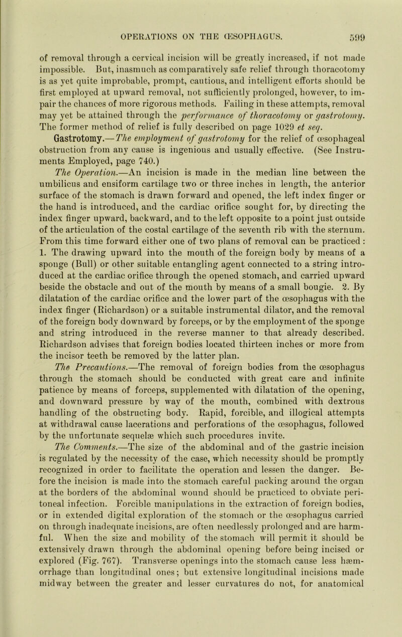 of removal through a cervical incision will be greatly increased, if not made impossible. But, inasmuch as comparatively safe relief through thoracotomy is as yet quite improbable, prompt, cautious, and intelligent efforts should be first employed at upward removal, not sufficiently prolonged, however, to im- pair the chances of more rigorous methods. Failing in these attempts, removal may yet be attained through the performance of thoracotomy or gastrotomy. The former method of relief is fully described on page 1029 et seq. Gastrotomy.— The employment of gastrotomy for the relief of oesophageal obstruction from any cause is ingenious and usually effective. (See Instru- ments Employed, page 740.) The Operation.—An incision is made in the median line between the umbilicus and ensiform cartilage two or three inches in length, the anterior surface of the stomach is drawn forward and opened, the left index finger or the hand is introduced, and the cardiac orifice sought for, by directing the index finger upward, backward, and to the left opposite to a point just outside of the articulation of the costal cartilage of the seventh rib with the sternum. From this time forward either one of two plans of removal can be practiced: 1. The drawing upward into the mouth of the foreign body by means of a sponge (Bull) or other suitable entangling agent connected to a string intro- duced at the cardiac orifice through the opened stomach, and carried upward beside the obstacle and out of the mouth by means of a small bougie. 2. By dilatation of the cardiac orifice and the lower part of the oesophagus with the index finger (Richardson) or a suitable instrumental dilator, and the removal of the foreign body downward by forceps, or by the employment of the sponge and string introduced in the reverse manner to that already described. Richardson advises that foreign bodies located thirteen inches or more from the incisor teeth be removed by the latter plan. The Precautions.—The removal of foreign bodies from the oesophagus through the stomach should be conducted with great care and infinite patience by means of forceps, supplemented with dilatation of the opening, and downward pressure by way of the mouth, combined with dextrous handling of the obstructing body. Rapid, forcible, and illogical attempts at withdrawal cause lacerations and perforations of the oesophagus, followed by the unfortunate sequelae which such procedures invite. The Comments.—The size of the abdominal and of the gastric incision is regulated by the necessity of the case, which necessity should be promptly recognized in order to facilitate the operation and lessen the danger. Be- fore the incision is made into the stomach careful packing around the organ at the borders of the abdominal wound should be practiced to obviate peri- toneal infection. Forcible manipulations in the extraction of foreign bodies, or in extended digital exploration of the stomach or the oesophagus carried on through inadequate incisions, are often needlessly prolonged and are harm- ful. When the size and mobility of the stomach will permit it should be extensively drawn through the abdominal opening before being incised or explored (Fig. 767). Ti’ansverse openings into the stomach cause less lunm- orrhage than longitudinal ones; but extensive longitudinal incisions made midway between the greater and lesser curvatures do not, for anatomical