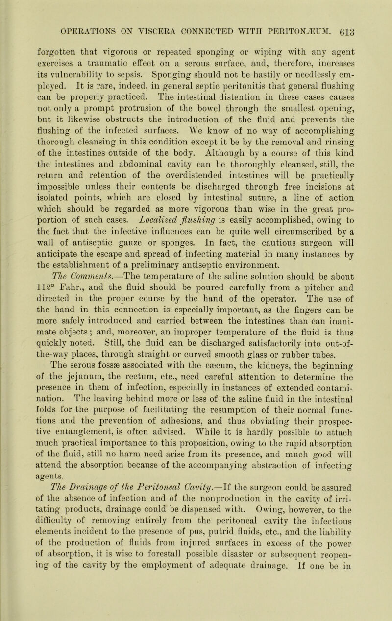 forgotten that vigorous or repeated sponging or wiping with any agent exercises a traumatic effect on a serous surface, and, therefore, increases its vulnerability to sepsis. Sponging should not be hastily or needlessly em- ployed. It is rare, indeed, in general septic peritonitis that general flushing can be properly practiced. The intestinal distention in these cases causes not only a prompt protrusion of the bowel through the smallest opening, but it likewise obstructs the introduction of the fluid and prevents the flushing of the infected surfaces. We know of no way of accomplishing thorough cleansing in this condition except it be by the removal and rinsing of the intestines outside of the body. Although by a course of this kind the intestines and abdominal cavity can be thoroughly cleansed, still, the return and retention of the overdistended intestines will be practically impossible unless their contents be discharged through free incisions at isolated points, which are closed by intestinal suture, a line of action which should be regarded as more vigorous than wise in the great pro- portion of such cases. Localized flushing is easily accomplished, owing to the fact that the infective influences can be quite well circumscribed by a wall of antiseptic gauze or sponges. In fact, the cautious surgeon will anticipate the escape and spread of infecting material in many instances by the establishment of a preliminary antiseptic environment. The Comments.—The temperature of the saline solution should be about 112° Fall!’., and the fluid should be poured carefully from a pitcher and directed in the proper course by the hand of the operator. The use of the hand in this connection is especially important, as the fingers can be more safely introduced and carried between the intestines than can inani- mate objects; and, moreover, an improper temperature of the fluid is thus quickly noted. Still, the fluid can be discharged satisfactorily into out-of- the-way places, through straight or curved smooth glass or rubber tubes. The serous fossae associated with the c^cum, the kidneys, the beginning of the jejunum, the rectum, etc., need careful attention to determine the presence in them of infection, especially in instances of extended contami- nation. The leaving behind more or less of the saline fluid in the intestinal folds for the purpose of facilitating the resumption of their normal func- tions and the prevention of adhesions, and thus obviating their prospec- tive entanglement, is often advised. While it is hardly possible to attach much practical importance to this proposition, owing to the rapid absorption of the fluid, still no harm need arise from its presence, and much good will attend the absorption because of the accompanying abstraction of infecting agents. The Drainage of the Peritoneal Cavity.—If the surgeon could be assured of the absence of infection and of the nonproduction in the cavity of irri- tating products, drainage could be dispensed with. Owing, however, to the difficulty of removing entirely from the peritoneal cavity the infectious elements incident to the presence of pus, putrid fluids, etc., and the liability of the production of fluids from injured surfaces in excess of the power of absorption, it is wise to forestall possible disaster or subsequent reopen- ing of the cavity by the employment of adequate drainage. If one be in