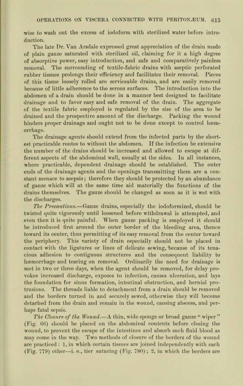 wise to wash out the excess of iodoform with sterilized water before intro- duction. The late Dr. Van Arsdale expressed great appreciation of the drain made of plain gauze saturated with sterilized oil, claiming for it a high degree of absorptive power, easy introduction, and safe and comparatively painless removal. The surrounding of textile-fabric drains with aseptic perforated rubber tissues prolongs their efficiency and facilitates their removal. Pieces of this tissue loosely rolled are serviceable drains, and are easily removed because of little adherence to the serous surfaces. The introduction into the abdomen of a drain should be done in a manner best designed to facilitate drainage and to favor easy and safe removal of the drain. The aggregate of the textile fabric employed is regulated by the size of the area to be drained and the prospective amount of the discharge. Packing the wound hinders proper drainage and ought not to be done except to control hsem- orrhage. The drainage agents should extend from the infected parts by the short- est practicable routes to without the abdomen. If the infection be extensive the number of the drains should be increased and allowed to escape at dif- ferent aspects of the abdominal wall, usually at the sides. In all instances, where practicable, dependent drainage should be established. The outer ends of the drainage agents and the openings transmitting them are a con- stant menace to asepsis; therefore they should be protected by an abundance of gauze which will at the same time aid materially the functions of the drains themselves. The gauze should be changed as soon as it is wet with the discharges. The Precautions.—Gauze drains, especially the iodoformized, should be twisted quite vigorously until loosened before withdrawal is attempted, and even then it is quite painful. When gauze packing is employed it should be introduced first around the outer border of the bleeding area, thence toward its center, thus permitting of its easy removal from the center toward the periphery. This variety of drain especially should not be placed in contact with the ligatures or lines of delicate sewing,'because of its tena- cious adhesion to contiguous structures and the consequent liability to haemorrhage and tearing on removal. Ordinarily the need for drainage is met in two or three days, when the agent should be removed, for delay pro- vokes increased discharge, exposes to infection, causes ulceration, and lays the foundation for sinus formation, intestinal obstruction, and hernial pro- trusions. The threads liable to detachment from a drain should be removed and the borders turned in and securely sewed, otherwise they will become detached from the drain and remain in the wound, causing abscess, and per- haps fatal sepsis. The Closure of the Wound.—A thin, wide sponge or broad gauze “ wiper ” (Fig. GG) should be placed on the abdominal contents before closing the wound, to prevent the escape of the intestines and absorb such fluid blood as may come in the way. Two methods of closure of the borders of the wound are practiced : 1, in which certain tissues are joined independently with each