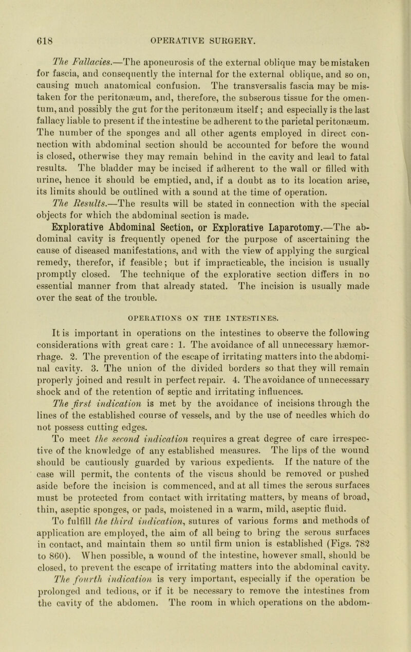 The Fallacies.—The aponeurosis of the external oblique may be mistaken for fascia, and consequently the internal for the external oblique, and so on, causing much anatomical confusion. The transversalis fascia may be mis- taken for the peritona3um, and, therefore, the subserous tissue for the omen- tum, and possibly the gut for the peritongeum itself ; and especially is the last fallacy liable to present if the intestine be adherent to the parietal peritonaeum. The number of the sponges and all other agents employed in direct con- nection with abdominal section should be accounted for before the wound is closed, otherwise they may remain behind in the cavity and lead to fatal results. The bladder may be incised if adherent to the wall or filled with urine, hence it should be emptied, and, if a doubt as to its location arise, its limits should be outlined with a sound at the time of operation. The Besults.—The results will be stated in connection with the special objects for which the abdominal section is made. Explorative Abdominal Section, or Explorative Laparotomy.—The ab- dominal cavity is frequently opened for the purpose of ascertaining the cause of diseased manifestations, and with the view of applying the surgical remedy, therefor, if feasible; but if impracticable, the incision is usually promptly closed. The technique of the explorative section differs in no essential manner from that already stated. The incision is usually made over the seat of the trouble. OPERATIONS ON THE INTESTINES. It is important in operations on the intestines to observe the following considerations with great care: 1. The avoidance of all unnecessary hgemor- rhage. 2. The prevention of the escape of irritating matters into the abdomi- nal cavity. 3. The union of the divided borders so that they will remain properly joined and result in perfect repair. 4. The avoidance of unnecessary shock and of the retention of septic and irritating influences. The first indication is met by the avoidance of incisions through the lines of the established course of vessels, and by the use of needles which do not possess cutting edges. To meet the second indication requires a great degree of care irrespec- tive of the knowledge of any established measures. The lips of the wound should be cautiously guarded by various expedients. If the nature of the case will permit, the contents of the viscus should be removed or pushed aside before the incision is commenced, and at all times the serous surfaces must be protected from contact with irritating matters, by means of broad, thin, aseptic sponges, or pads, moistened in a warm, mild, aseptic fluid. To fulfill the third indication^ sutures of various forms and methods of application are employed, the aim of all being to bring the serous surfaces in contact, and maintain them so until firm union is established (Figs. 782 to 8G0). When possible, a wound of the intestine, however small, should be closed, to prevent the escape of irritating matters into the abdominal cavity. The fourth indication is very important, especially if the operation be prolonged and tedious, or if it be necessary to remove the intestines from the cavity of the abdomen. The room in which operations on the abdom-