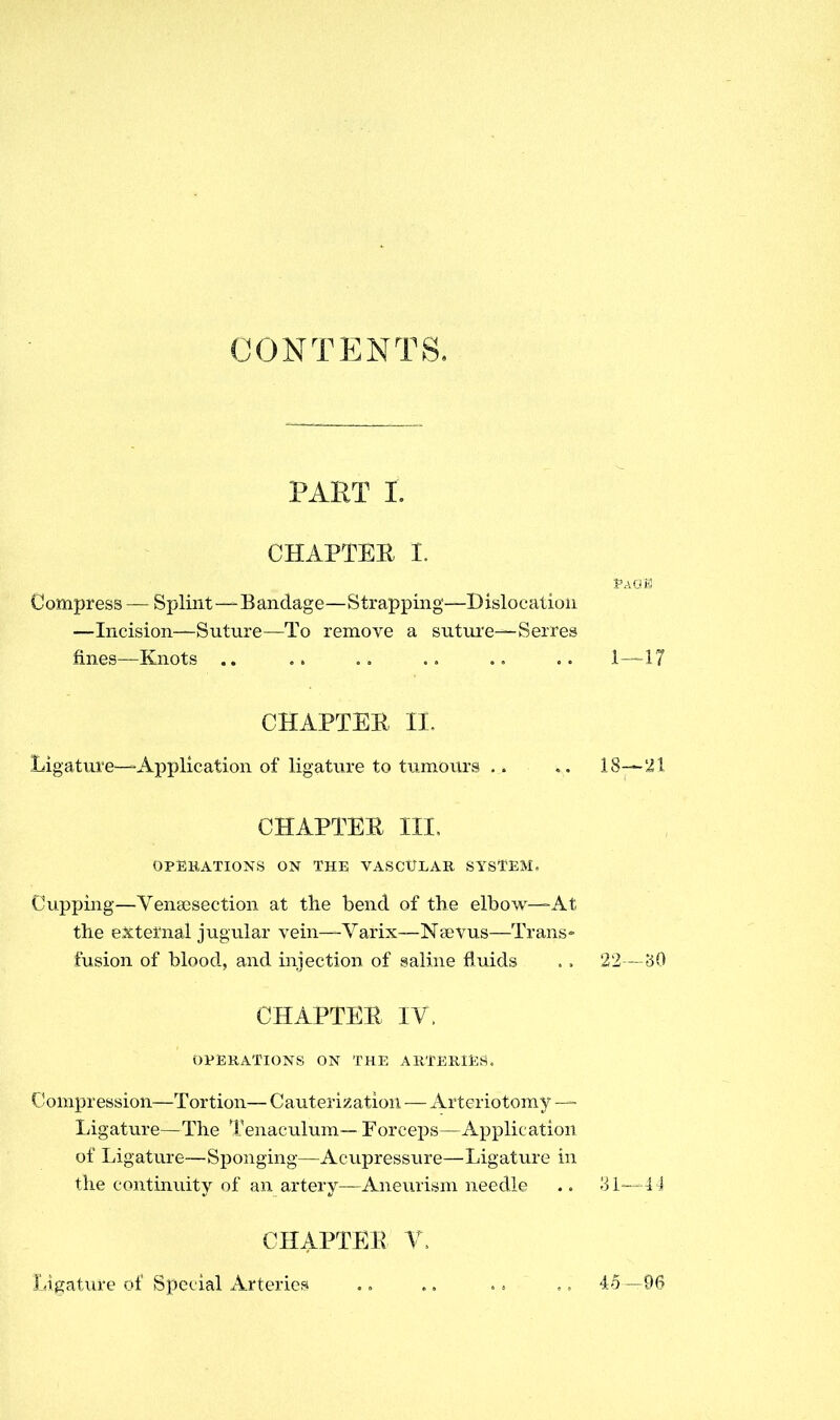 CONTENTS. PART L CHAPTER I. fAcra Compress — Splint—Bandage—Strapping—Dislocation —Incision—Suture—To remove a suture—Serres fines—Knots .. .. .. .. .. 1—17 CHAPTER EC. Ligature—Application of ligature to tumours .. .. 18-—21 CHAPTER III. OPERATIONS ON THE VASCULAR SYSTEM, Cupping—Venaisection at the bend of the elbow—At the external jugular vein—Varix—Nsevus—Trans- fusion of blood, and injection of saline fluids . . 22—bO CHAPTER IV. OPERATIONS ON THE ARTERIES. Compression—Tortion— Cauterization — Arteriotomy — Ligature—The Tenaculum— Forceps—Application of Ligature—Sponging—Acupressure—Ligature in the continuity of an artery—Aneurism needle .. 31—44 CHAPTER V. Ligature of Special Arteries . „ .. .. 45 —96