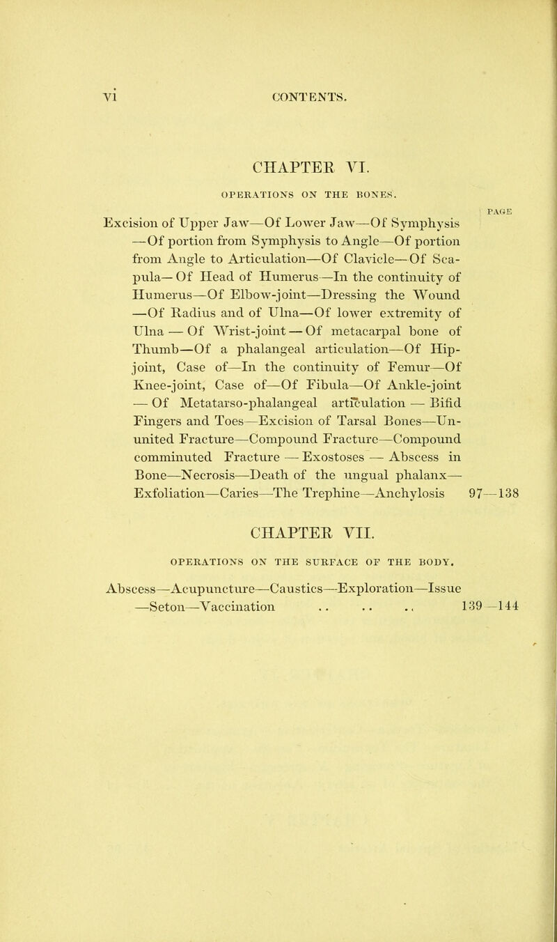 CHAPTER VI. OPERATIONS ON THE BONES. PAGE Excision of Upper Jaw—Of Lower Jaw—Of Symphysis —Of portion from Symphysis to Angle—Of portion from Angle to Articulation—Of Clavicle—Of Sca- pula— Of Head of Humerus—In the continuity of Humerus—Of Elbow-joint—Dressing the Wound —Of Radius and of Ulna—Of lower extremity of Ulna — Of Wrist-joint — Of metacarpal bone of Thumb—Of a phalangeal articulation—Of Hip- joint, Case of—In the continuity of Femur—Of Knee-joint, Case of—Of Fibula—Of Ankle-joint — Of Metatarsophalangeal articulation — Bind Fingers and Toes—Excision of Tarsal Bones—Un- united Fracture—Compound Fracture—Compound comminuted Fracture — Exostoses — Abscess in Bone—Necrosis—Death of the ungual phalanx— Exfoliation—Caries—The Trephine—Anchylosis 97—138 CHAPTER VII. OPERATIONS ON THE SURFACE OF THE BODY. Abscess—Acupuncture—Caustics—Exploration—Issue —Seton—Vaccination 139—144