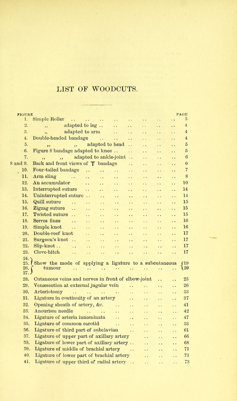 LIST OF WOODCUTS. FIGURE PAGE 1. Simple Roller ., 3 2. ,, adapted, to leg .. .. .. .. .. .. 4 3. „ adapted to arm .. .. .. .. .. 4 4. Double-headed bandage 4 5. adapted to head 5 6. Figure 8 bandage adapted to knee 5 7. adapted to ankle-joint .. .. .. .. 6 8 and 9. Back and front views of T bandage 6 10. Four-tailed bandage 7 11. Arm sling .. 8 12. An accumulator 10 13. Interrupted suture 14 14. Uninterrupted suture .. 14 15. Quill suture .. .. .. .. .. .. .. .. 15 16. Zigzag suture .. 15 17. Twisted suture .. .. .. .. .. .. .. .. 15 18. Serres fines 16 19. Simple knot 16 20. Double-reef knot 17 21. Surgeon's knot .. .. ... .. .. .. .. .. 17 22. Slip-knot 17 23. Clove-hitch 17 24. ^ 25. (Show the mode of applying a ligature to a subcutaneous /19 26. f tumour .. \20 27. J 28. Cutaneous veins and nerves in front of elbow-joint .. .. 25 29. Vensesection at external jugular vein 26 30. Arteriotomy .. 33 31. Ligature in continuity of an artery .. 37 32. Opening sheath of artery, &c. 41 33. Aneurism needle .. .. 42 34. Ligature of arteria innominata .: 47 35. Ligature of common carotid .. .. .. .. .. 53 36. Ligature of third part of subclavian 61 37. Ligature of upper part of axillary artery 66 38. Ligature of lower part of axillary artery 68 39. Ligature of middle of brachial artery .. .. .. .. 71 40. Ligature of lower part of brachial artery 71 41. Ligatui-e of upper third of radial ai'tery 73