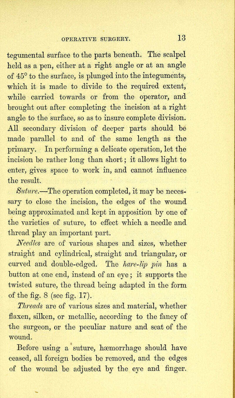 tegumental surface to the parts beneath. The scalpel held as a pen, either at a right angle or at an angle of 45° to the surface, is plunged into the integuments, which it is made to divide to the required extent, while carried towards or from the operator, and brought out after completing the incision at a right angle to the surface, so as to insure complete division. All secondary division of deeper parts should be made parallel to and of the same length as the primary. In performing a delicate operation, let the incision be rather long than short; it allows light to enter, gives space to work in, and cannot influence the result. Suture.—-The operation completed, it may be neces- sary to close the incision, the edges of the wound being approximated and kept in apposition by one of the varieties of suture, to effect which a needle and thread play an important part. Needles are of various shapes and sizes, whether straight and cylindrical, straight and triangular, or curved and double-edged. The hare-lip pin has a button at one end, instead of an eye ; it supports the twisted suture, the thread being adapted in the form of the fig. 8 (see fig. 17). Threads are of various sizes and material, whether flaxen, silken, or metallic, according to the fancy of the surgeon, or the peculiar nature and seat of the wound. Before using a suture, haemorrhage should have ceased, all foreign bodies be removed, and the edges of the wound be adjusted by the eye and finger.