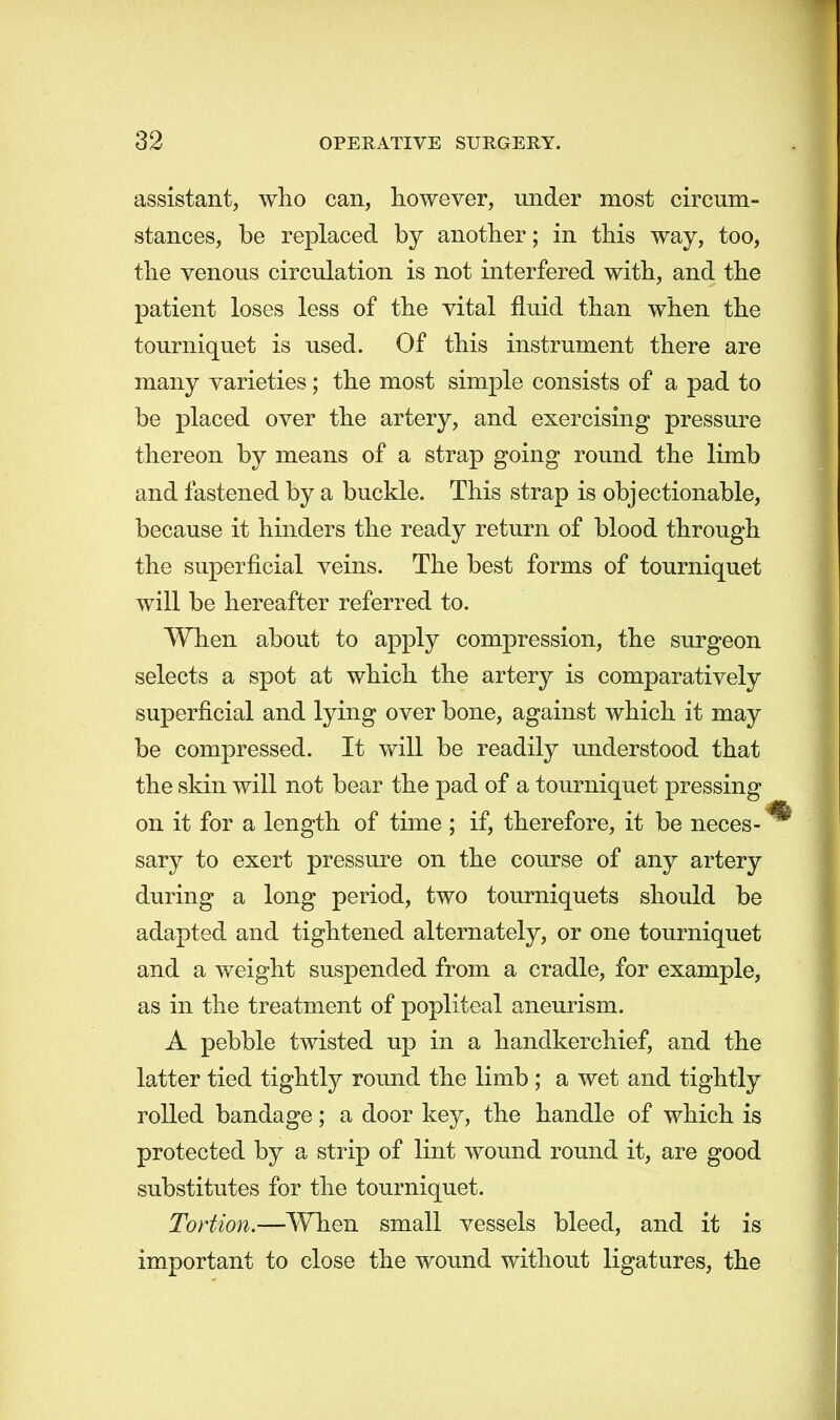 assistant, who can, however, under most circum- stances, be replaced by another; in this way, too, the venous circulation is not interfered with, and the patient loses less of the vital fluid than when the tourniquet is used. Of this instrument there are many varieties; the most simple consists of a pad to be placed over the artery, and exercising pressure thereon by means of a strap going round the limb and fastened by a buckle. This strap is objectionable, because it hinders the ready return of blood through the superficial veins. The best forms of tourniquet will be hereafter referred to. When about to apply compression, the surgeon selects a spot at which the artery is comparatively superficial and lying over bone, against which it may be compressed. It will be readily understood that the skin will not bear the pad of a tourniquet pressing on it for a length of time ; if, therefore, it be neces- sary to exert pressure on the course of any artery during a long period, two tourniquets should be adapted and tightened alternately, or one tourniquet and a weight suspended from a cradle, for example, as in the treatment of popliteal aneurism. A pebble twisted up in a handkerchief, and the latter tied tightly round the limb ; a wet and tightly rolled bandage; a door key, the handle of which is protected by a strip of lint wound round it, are good substitutes for the tourniquet. Tortion.—When small vessels bleed, and it is important to close the wound without ligatures, the