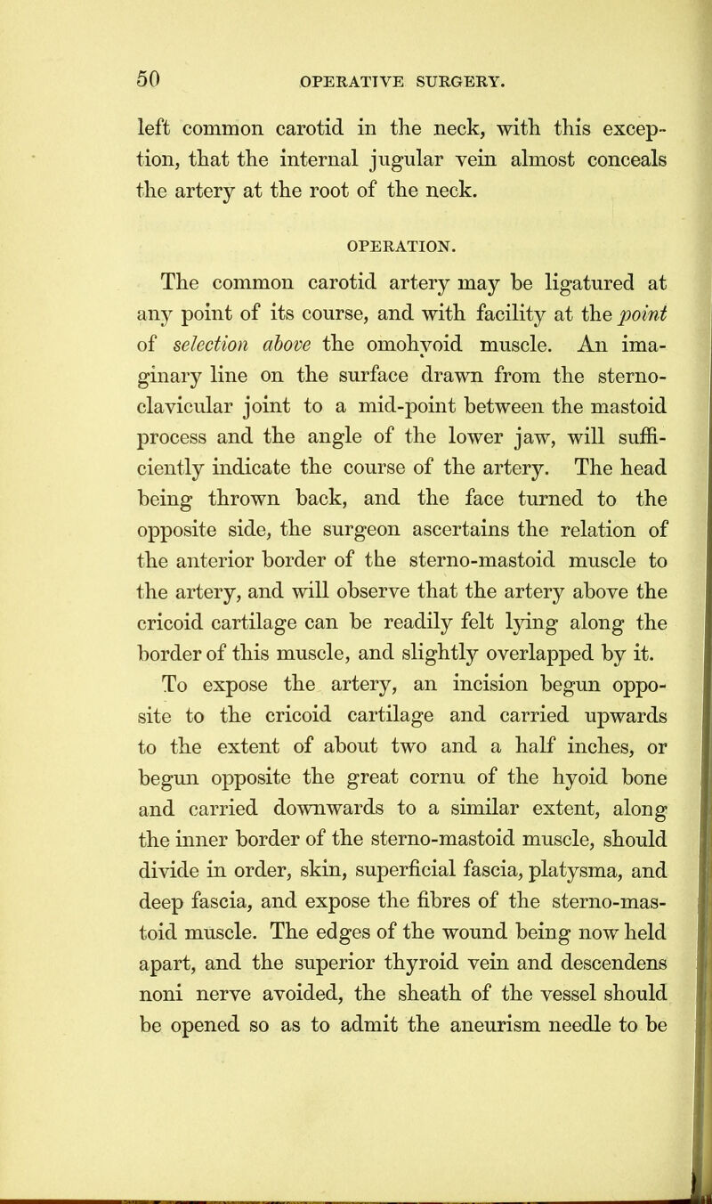 left common carotid in the neck, with this excep- tion, that the internal jugular vein almost conceals the artery at the root of the neck. OPERATION. The common carotid artery may be ligatured at any point of its course, and with facility at the point of selection above the omohyoid muscle. An ima- ginary line on the surface drawn from the sterno- clavicular joint to a mid-point between the mastoid process and the angle of the lower jaw, will suffi- ciently indicate the course of the artery. The head being thrown back, and the face turned to the opposite side, the surgeon ascertains the relation of the anterior border of the sterno-mastoid muscle to the artery, and will observe that the artery above the cricoid cartilage can be readily felt lying along the border of this muscle, and slightly overlapped by it. To expose the artery, an incision begun oppo- site to the cricoid cartilage and carried upwards to the extent of about two and a half inches, or begun opposite the great cornu of the hyoid bone and carried downwards to a similar extent, along the inner border of the sterno-mastoid muscle, should divide in order, skin, superficial fascia, platysma, and deep fascia, and expose the fibres of the sterno-mas- toid muscle. The edges of the wound being now held apart, and the superior thyroid vein and descendens noni nerve avoided, the sheath of the vessel should be opened so as to admit the aneurism needle to be