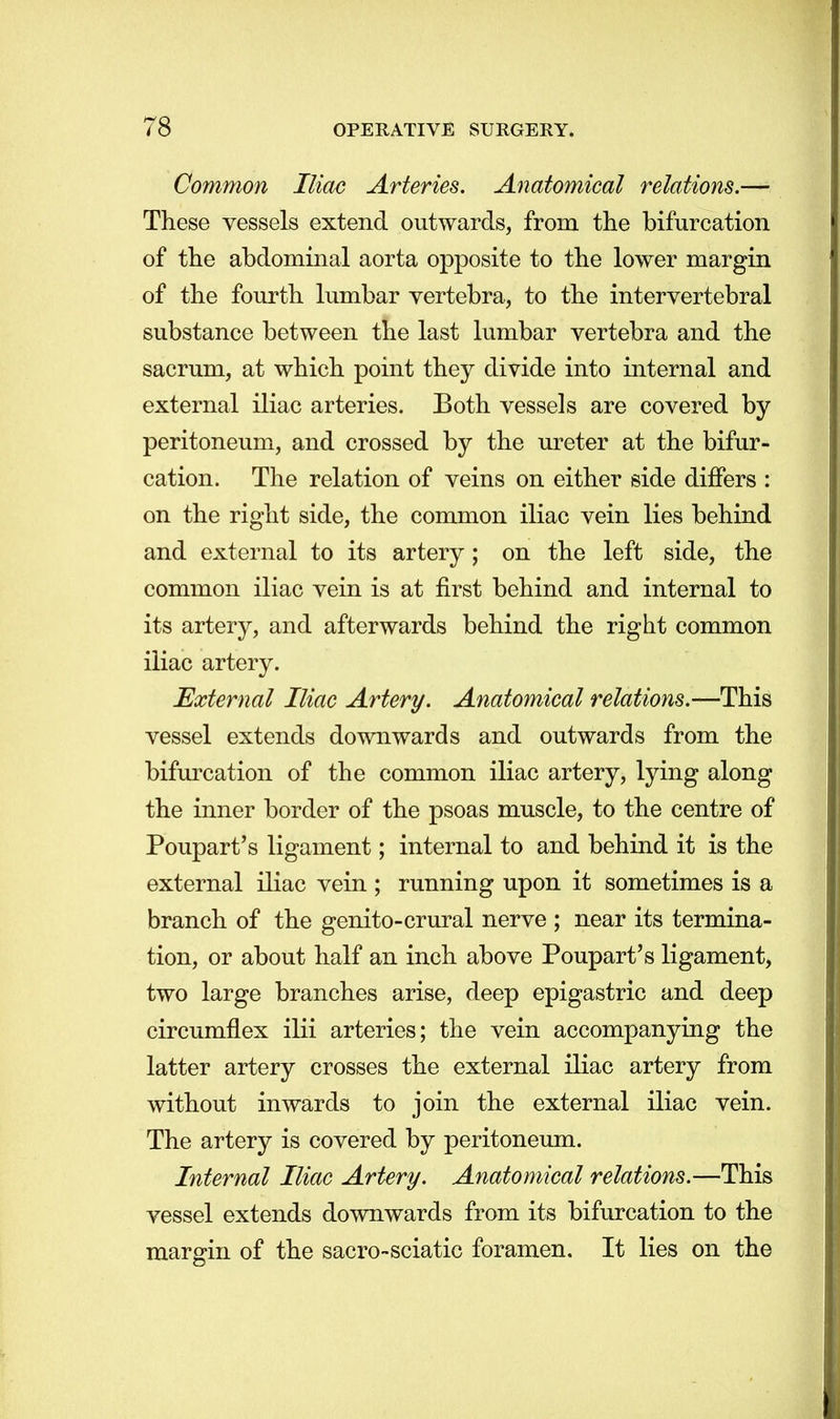 Common Iliac Arteries. Anatomical relations.— These vessels extend outwards, from the bifurcation of the abdominal aorta opposite to the lower margin of the fourth lumbar vertebra, to the intervertebral substance between the last lumbar vertebra and the sacrum, at which point they divide into internal and external iliac arteries. Both vessels are covered by peritoneum, and crossed by the ureter at the bifur- cation. The relation of veins on either side differs : on the right side, the common iliac vein lies behind and external to its artery ; on the left side, the common iliac vein is at first behind and internal to its artery, and afterwards behind the right common iliac artery. External Iliac Artery. Anatomical relations.—This vessel extends downwards and outwards from the bifurcation of the common iliac artery, lying along the inner border of the psoas muscle, to the centre of Poupart's ligament; internal to and behind it is the external iliac vein ; running upon it sometimes is a branch of the genito-crural nerve ; near its termina- tion, or about half an inch above Poupart's ligament, two large branches arise, deep epigastric and deep circumflex ilii arteries; the vein accompanying the latter artery crosses the external iliac artery from without inwards to join the external iliac vein. The artery is covered by peritoneum. Internal Iliac Artery. Anatomical relations.—This vessel extends downwards from its bifurcation to the margin of the sacro-sciatic foramen. It lies on the