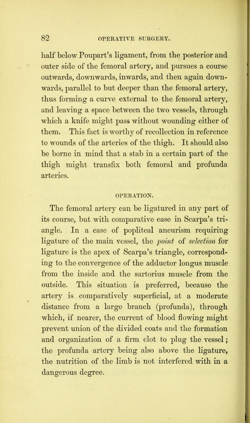 half below Poupart's ligament, from the posterior and outer side of the femoral artery, and pursues a course outwards, downwards, inwards, and then again down- wards, parallel to but deeper than the femoral artery, thus forming a curve external to the femoral artery, and leaving a space between the two vessels, through which a knife might pass without wounding either of them. This fact is worthy of recollection in reference to wounds of the arteries of the thigh. It should also be borne in mind that a stab in a certain part of the thigh might transfix both femoral and profunda arteries. OPERATION. The femoral artery can be ligatured in any part of its course, but with comparative ease in Scarpa's tri- angle. In a case of popliteal aneurism requiring ligature of the main vessel, the point of selection for ligature is the apex of Scarpa's triangle, correspond- ing to the convergence of the adductor longus muscle from the inside and the sartorius muscle from the outside. This situation is preferred, because the artery is comparatively superficial, at a moderate distance from a large branch (profunda), through which, if nearer, the current of blood flowing might prevent union of the divided coats and the formation and organization of a firm clot to plug the vessel; the profunda artery being also above the ligature, the nutrition of the limb is not interfered with in a dangerous degree.