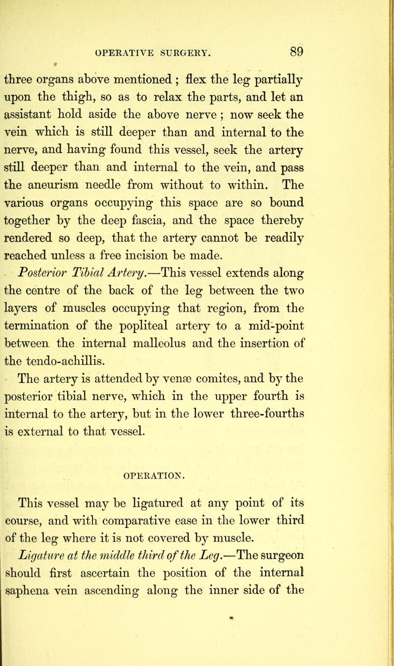 three organs above mentioned ; flex the leg partially upon the thigh, so as to relax the parts, and let an assistant hold aside the above nerve ; now seek the vein which is still deeper than and internal to the nerve, and having found this vessel, seek the artery still deeper than and internal to the vein, and pass the aneurism needle from without to within. The various organs occupying this space are so bound together by the deep fascia, and the space thereby rendered so deep, that the artery cannot be readily reached unless a free incision be made. Posterior Tibial Artery.—This vessel extends along the centre of the back of the leg between the two layers of muscles occupying that region, from the termination of the popliteal artery to a mid-point between the internal malleolus and the insertion of the tendo-achillis. The artery is attended by venaa comites, and by the posterior tibial nerve, which in the upper fourth is internal to the artery, but in the lower three-fourths is external to that vessel. OPERATION. This vessel may be ligatured at any point of its course, and with comparative ease in the lower third of the leg where it is not covered by muscle. Ligature at the middle third of the Leg.—The surgeon ; should first ascertain the position of the internal saphena vein ascending along the inner side of the