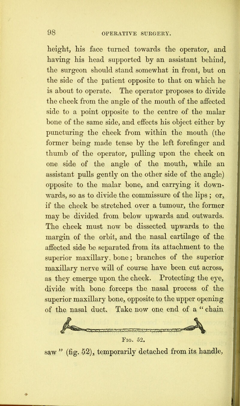 height, his face turned towards the operator, and having his head supported by an assistant behind, the surgeon should stand somewhat in front, but on the side of the patient opposite to that on which he is about to operate. The operator proposes to divide the cheek from the angle of the mouth of the affected side to a point opposite to the centre of the malar bone of the same side, and effects his object either by puncturing the cheek from within the mouth (the former being made tense by the left forefinger and thumb of the operator, pulling upon the cheek on one side of the angle of the mouth, while an assistant pulls gently on the other side of the angle) opposite to the malar bone, and carrying it down- wards, so as to divide the commissure of the lips ; or, if the cheek be stretched over a tumour, the former may be divided from below upwards and outwards. The cheek must now be dissected upwards to the margin of the orbit, and the nasal cartilage of the affected side be separated from its attachment to the superior maxillary, bone; branches of the superior maxillary nerve will of course have been cut across, as they emerge upon the cheek. Protecting the eye, divide with bone forceps the nasal process of the superior maxillary bone, opposite to the upper opening of the nasal duct. Take now one end of a chain Fig. 52. saw  (fig. 52), temporarily detached from its handle,