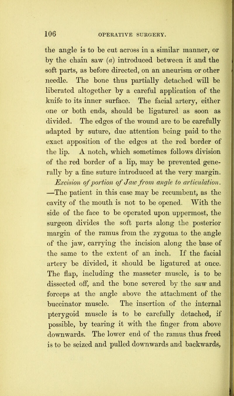 the angle is to be cut across in a similar manner, or by the chain saw (a) introduced between it and the soft parts, as before directed, on an aneurism or other needle. The bone thus partially detached will be liberated altogether by a careful application of the knife to its inner surface. The facial artery, either one or both ends, should be ligatured as soon as divided. The edges of the wound are to be carefully adapted by suture, due attention being paid to the exact apposition of the edges at the red border of the lip. A notch, which sometimes follows division of the red border of a lip, may be prevented gene- rally by a fine suture introduced at the very margin. Excision of portion of Jaiv from angle to articulation. —The patient in this case may be recumbent, as the cavity of the mouth is not to be opened. With the side of the face to be operated upon uppermost, the surgeon divides the soft parts along the posterior margin of the ramus from the zygoma to the angle of the jaw, carrying the incision along the base of the same to the extent of an inch. If the facial artery be divided, it should be ligatured at once. The flap, including the masseter muscle, is to be dissected off, and the bone severed by the saw and forceps at the angle above the attachment of the buccinator muscle. The insertion of the internal pterygoid muscle is to be carefully detached, if possible, by tearing it with the finger from above downwards. The lower end of the ramus thus freed is to be seized and pulled downwards and backwards,