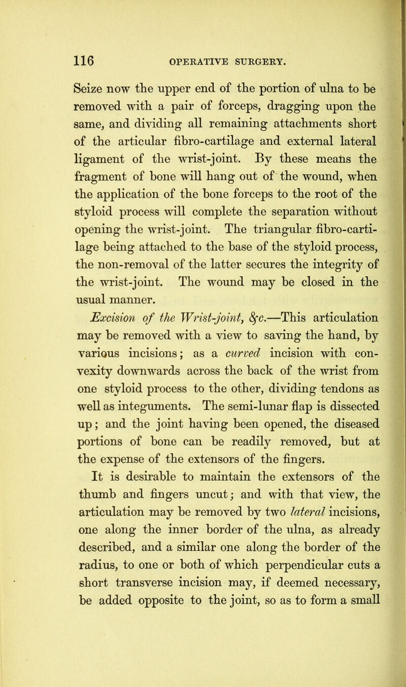 Seize now the tipper end of the portion of ulna to be removed with a pair of forceps, dragging upon the same, and dividing all remaining attachments short of the articular fibro-cartilage and external lateral ligament of the wrist-joint. By these means the fragment of bone will hang out of the wound, when the application of the bone forceps to the root of the styloid process will complete the separation without opening the wrist-joint. The triangular fibro-carti- lage being attached to the base of the styloid process, the non-removal of the latter secures the integrity of the wrist-joint. The wound may be closed in the usual manner. Excision of the Wrist-joint, fyc.—This articulation may be removed with a view to saving the hand, by various incisions; as a curved incision with con- vexity downwards across the back of the wrist from one styloid process to the other, dividing tendons as well as integuments. The semi-lunar flap is dissected up; and the joint having been opened, the diseased portions of bone can be readily removed, but at the expense of the extensors of the fingers. It is desirable to maintain the extensors of the thumb and fingers uncut; and with that view, the articulation may be removed by two lateral incisions, one along the inner border of the ulna, as already described, and a similar one along the border of the radius, to one or both of which perpendicular cuts a short transverse incision may, if deemed necessary, be added opposite to the joint, so as to form a small