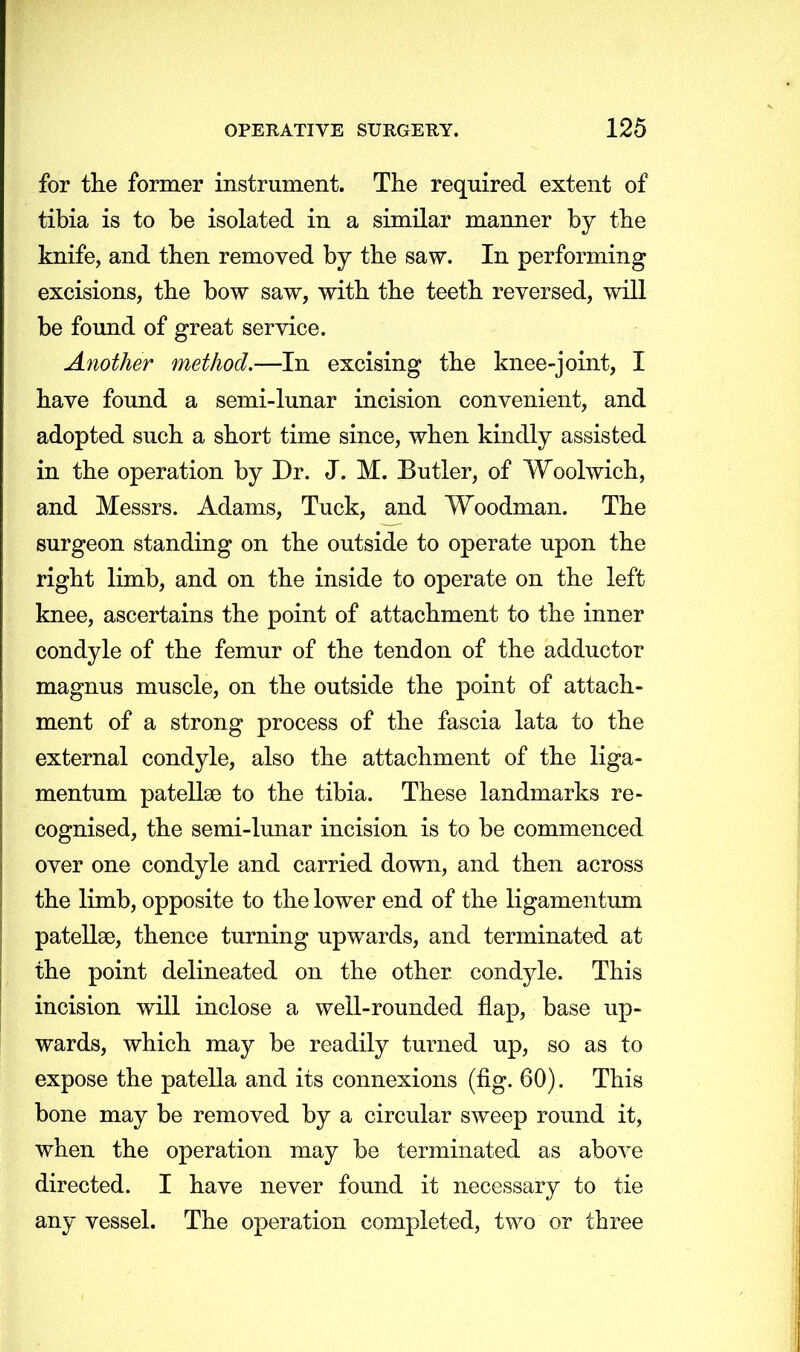 for the former instrument. The required extent of tibia is to be isolated in a similar manner by the knife, and then removed by the saw. In performing excisions, the bow saw, with the teeth reversed, will be found of great service. Another method.—In excising the knee-joint, I have found a semi-lunar incision convenient, and adopted such a short time since, when kindly assisted in the operation by Dr. J. M. Butler, of Woolwich, and Messrs. Adams, Tuck, and Woodman. The surgeon standing on the outside to operate upon the right limb, and on the inside to operate on the left knee, ascertains the point of attachment to the inner condyle of the femur of the tendon of the adductor magnus muscle, on the outside the point of attach- ment of a strong process of the fascia lata to the external condyle, also the attachment of the liga- mentum patella? to the tibia. These landmarks re- cognised, the semi-lunar incision is to be commenced over one condyle and carried down, and then across the limb, opposite to the lower end of the ligamentum patella?, thence turning upwards, and terminated at the point delineated on the other, condyle. This incision will inclose a well-rounded flap, base up- wards, which may be readily turned up, so as to expose the patella and its connexions (fig. 60). This bone may be removed by a circular sweep round it, when the operation may be terminated as above directed. I have never found it necessary to tie any vessel. The operation completed, two or three