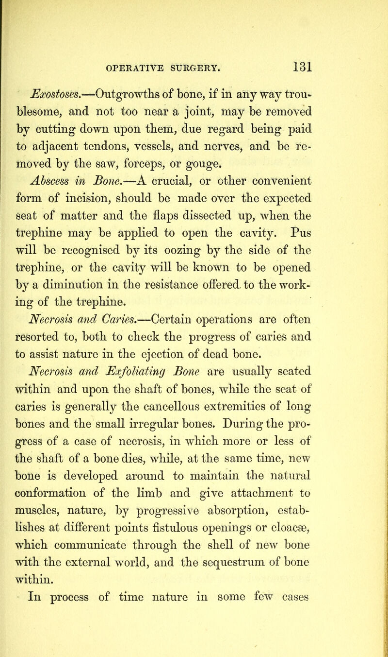 Exostoses.—Outgrowths of bone, if in any way trou- blesome, and not too near a joint, may be removed by cutting down upon them, due regard being paid to adjacent tendons, vessels, and nerves, and be re- moved by the saw, forceps, or gouge. Abscess in Bone.—A crucial, or other convenient form of incision, should be made over the expected seat of matter and the flaps dissected up, when the trephine may be applied to open the cavity. Pus will be recognised by its oozing by the side of the trephine, or the cavity will be known to be opened by a diminution in the resistance offered, to the work- ing of the trephine. Necrosis and Caries,—Certain operations are often resorted to, both to check the progress of caries and to assist nature in the ejection of dead bone. Necrosis and Exfoliating Bone are usually seated within and upon the shaft of bones, while the seat of caries is generally the cancellous extremities of long bones and the small irregular bones. During the pro- gress of a case of necrosis, in which more or less of the shaft of a bone dies, while, at the same time, new bone is developed around to maintain the natural conformation of the limb and give attachment to muscles, nature, by progressive absorption, estab- lishes at different points fistulous openings or cloacae, which communicate through the shell of new bone with the external world, and the sequestrum of bone within. In process of time nature in some few cases