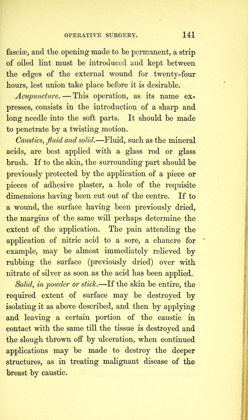 fasciae, and the opening made to be permanent, a strip of oiled lint must be introduced and kept between the edges of the external wound for twenty-four hours, lest union take place before it is desirable. Acupuncture. — This operation, as its name ex- presses, consists in the introduction of a sharp and long needle into the soft parts. It should be made to penetrate by a twisting motion. Caustics, fluid and solid.—Fluid, such as the mineral acids, are best applied with a glass rod or glass brush. If to the skin, the surrounding part should be previously protected by the application of a piece or pieces of adhesive plaster, a hole of the requisite dimensions having been cut out of the centre. If to a wound, the surface having been previously dried, the margins of the same will perhaps determine the extent of the application. The pain attending the application of nitric acid to a sore, a chancre for example, may be almost immediately relieved by rubbing the surface (previously dried) over with nitrate of silver as soon as the acid has been applied. Solid, in powder or stick.—If the skin be entire, the required extent of surface may be destroyed by isolating it as above described, and then by applying and leaving a certain portion of the caustic in contact with the same till the tissue is destroyed and the slough thrown off by ulceration, when continued applications may be made to destroy the deeper structures, as in treating malignant disease of the breast by caustic.