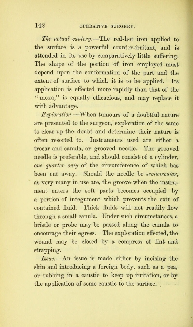 The actual cautery.—The red-hot iron applied to the surface is a powerful counter-irritant, and is attended in its use by comparatively little suffering. The shape of the portion of iron employed must depend upon the conformation of the part and the extent of surface to which it is to be applied. Its application is effected more rapidly than that of the moxa, is equally efficacious, and may replace it with advantage. Exploration.—When tumours of a doubtful nature are presented to the surgeon, exploration of the same to clear up the doubt and determine their nature is often resorted to. Instruments used are either a trocar and canula, or grooved needle. The grooved needle is preferable, and should consist of a cylinder, one quarter only of the circumference of which has been cut away. Should the needle be semicircular, as very many in use are, the groove when the instru- ment enters the soft parts becomes occupied by a portion of integument which prevents the exit of contained fluid. Thick fluids will not readily flow through a small canula. Under such circumstances, a bristle or probe may be passed along the canula to encourage their egress. The exploration effected, the wound may be closed by a compress of lint and strapping. Issue.—An issue is made either by incising the skin and introducing a foreign body, such as a pea, or rubbing in a caustic to keep up irritation, or by the application of some caustic to the surface.